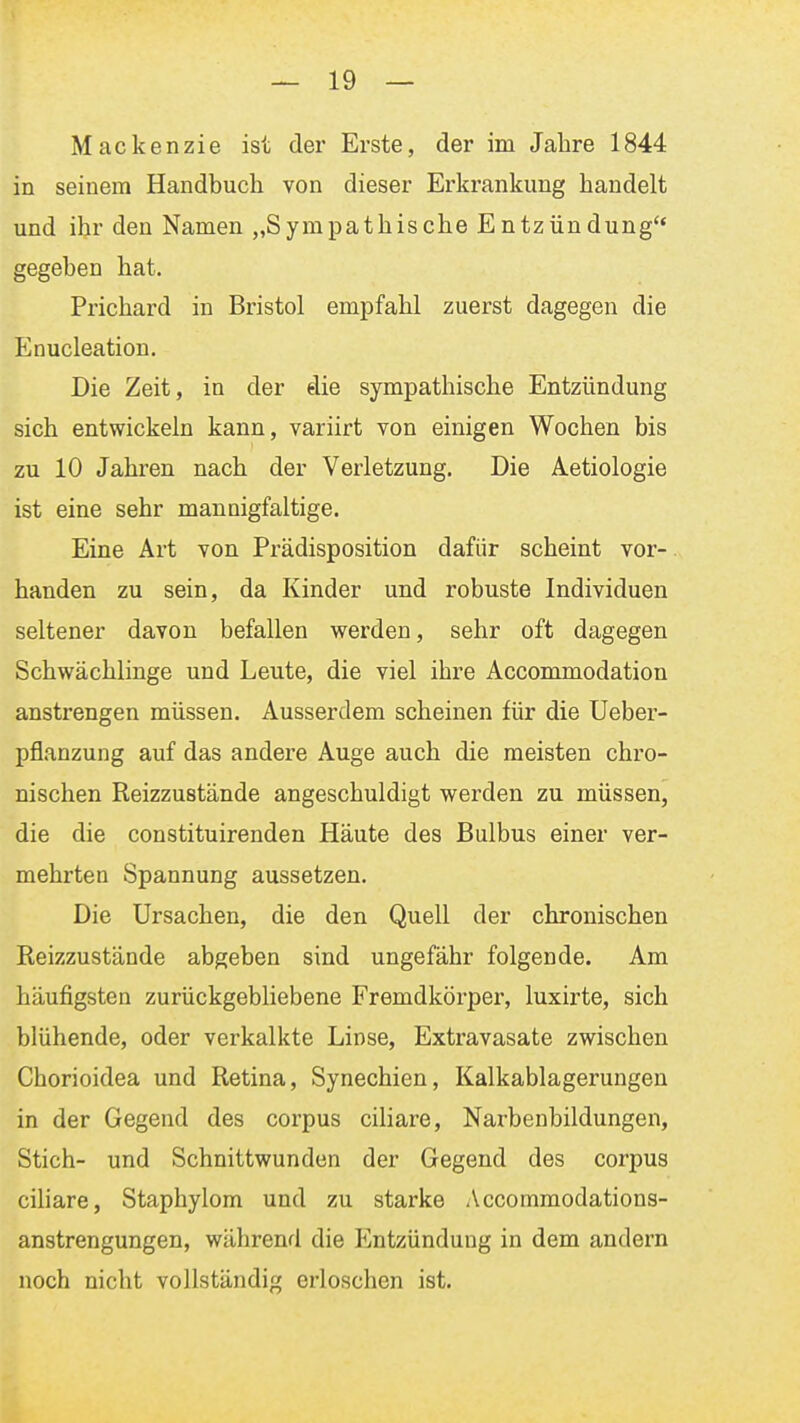 Mackenzie ist der Erste, der im Jahre 1844 in seinem Handbuch von dieser Erkrankung handelt und ihr den Namen „Sympathische Entzündung gegeben hat, Prichard in Bristol empfahl zuerst dagegen die Enucleation. Die Zeit, in der die sympathische Entzündung sich entwickeln kann, variirt von einigen Wochen bis zu 10 Jahren nach der Verletzung. Die Aetiologie ist eine sehr mannigfaltige. Eine Art von Prädisposition dafür scheint vor- handen zu sein, da Kinder und robuste Individuen seltener davon befallen werden, sehr oft dagegen Schwächlinge und Leute, die viel ihre Accommodation anstrengen müssen. Ausserdem scheinen für die Ueber- pflanzung auf das andere Auge auch die meisten chro- nischen Reizzustände angeschuldigt werden zu müssen, die die constituirenden Häute des Bulbus einer ver- mehrten Spannung aussetzen. Die Ursachen, die den Quell der chronischen Reizzustände abgeben sind ungefähr folgende. Am häufigsten zurückgebliebene Fremdkörper, luxirte, sich blühende, oder verkalkte Linse, Extravasate zwischen Chorioidea und Retina, Synechien, Kalkablagerungen in der Gegend des corpus ciliare, Narbenbildungen, Stich- und Schnittwunden der Gegend des corpus ciliare, Staphylom und zu starke /Vccommodations- anstrengungen, während die Entzündung in dem andern noch nicht vollständig erloschen ist.