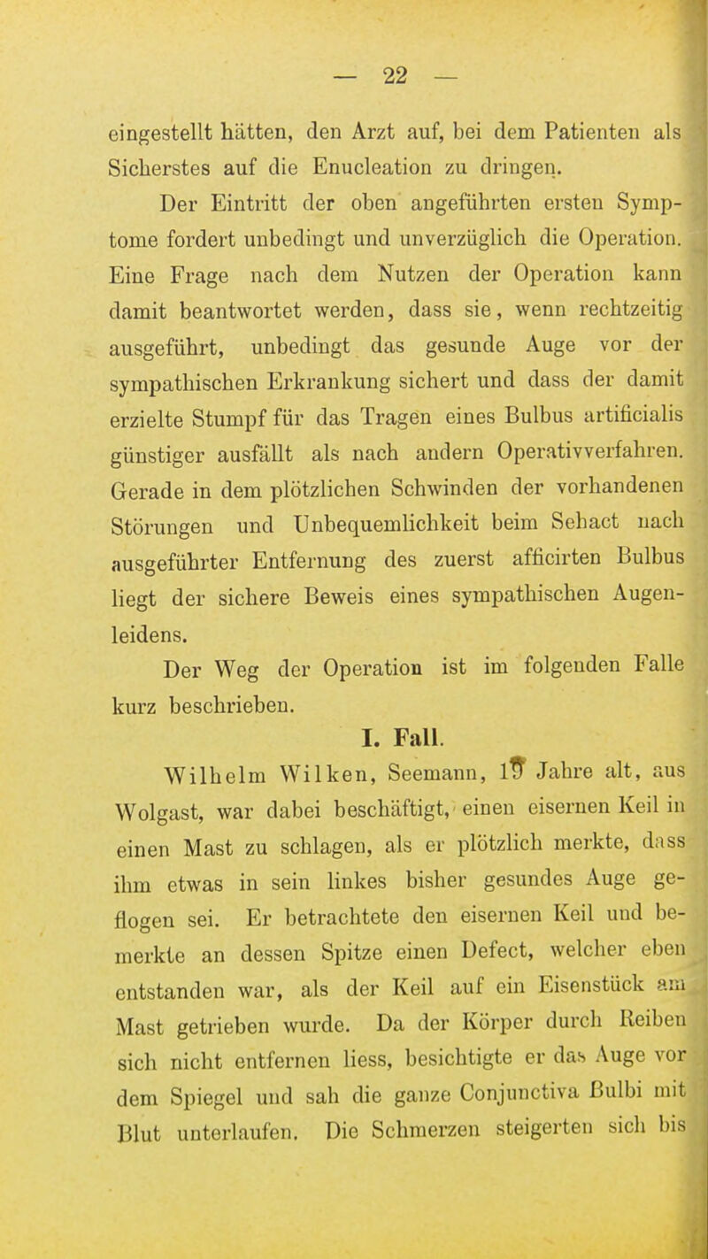 eingestellt hätten, den Arzt auf, bei dem Patienten als Sicherstes auf die Enucleation zu dringen. Der Eintritt der oben angeführten ersten Symp- tome fordert unbedingt und unverzüglich die Operation. Eine Frage nach dem Nutzen der Operation kann damit beantwortet werden, dass sie, wenn rechtzeitig ausgeführt, unbedingt das gesunde Auge vor der sympathischen Erkrankung sichert und dass der damit erzielte Stumpf für das Tragen eines Bulbus artificialis günstiger ausfällt als nach andern Operativverfahren. Gerade in dem plötzlichen Schwinden der vorhandenen Störungen und Unbequemlichkeit beim Sehact nach ausgeführter Entfernung des zuerst afficirten Bulbus liegt der sichere Beweis eines sympathischen Augen- leidens. Der Weg der Operation ist im folgenden Falle kurz beschrieben. I. Fall. Wilhelm Wilken, Seemann, itf Jahre alt, aus Wolgast, war dabei beschäftigt,'einen eisernen Keil in einen Mast zu schlagen, als er plötzlich merkte, dass ihm etwas in sein linkes bisher gesundes Auge ge- flogen sei. Er betrachtete den eisernen Keil und be- merkte an dessen Spitze einen Defect, welcher eben entstanden war, als der Keil auf ein Eisenstück am Mast getrieben wurde. Da der Körper durch Reiben sich nicht entfernen liess, besichtigte er das Auge vor dem Spiegel und sah die ganze Conjunctiva ßulbi mit Blut unterlaufen. Die Schmerzen steigerten sich bis 1
