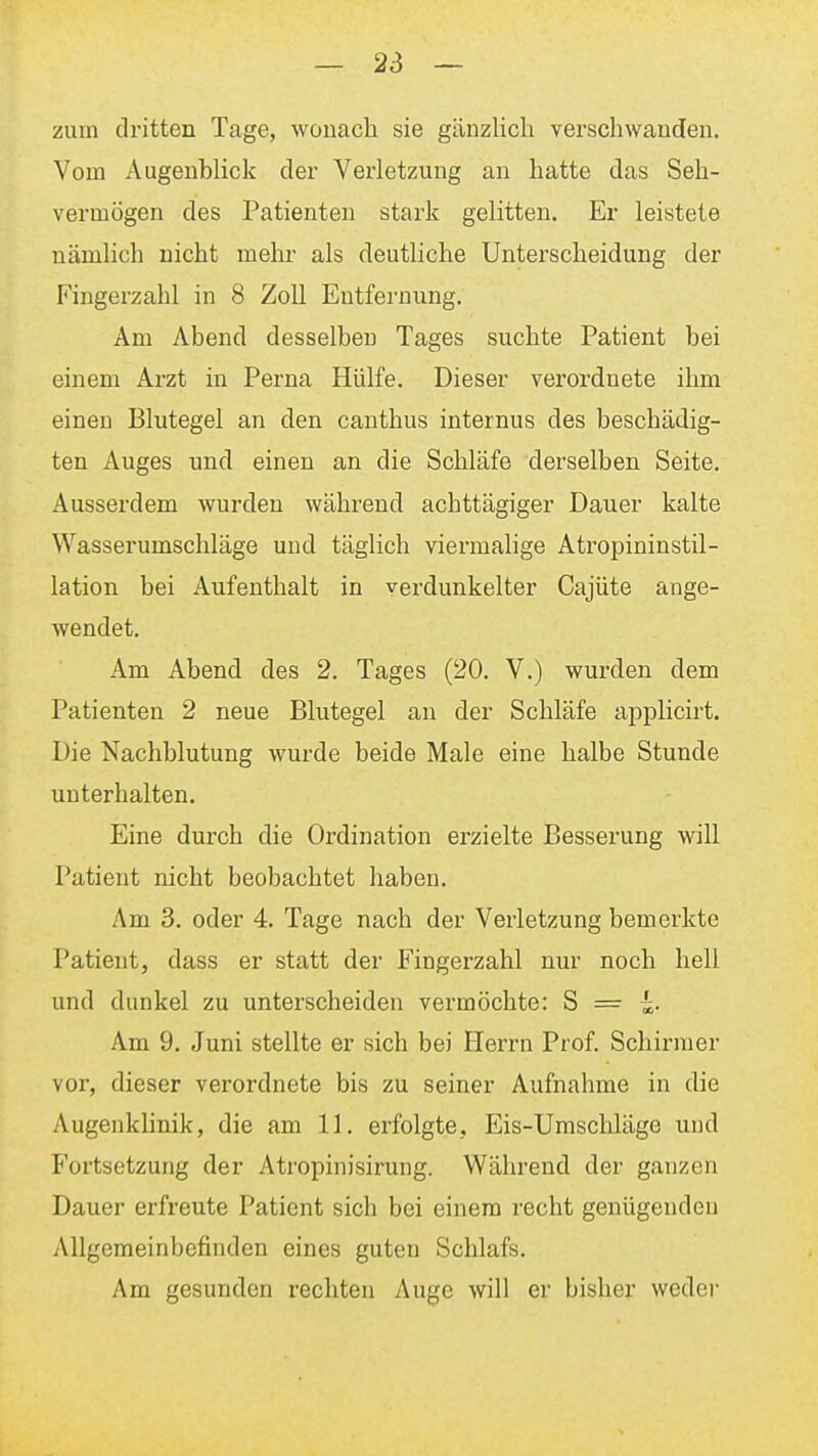 zum dritten Tage, woiiacli sie gänzlich verschwanden. Vom Augenblick der Verletzung an hatte das Seh- vermögen des Patienten stark gelitten. Er leistete nämlich nicht mehr als deutliche Unterscheidung der Fingerzahl in 8 Zoll Entfernung. Am Abend desselben Tages suchte Patient bei einem Arzt in Perna Hülfe, Dieser verordnete ihm einen Blutegel an den canthus internus des beschädig- ten Auges und einen an die Schläfe derselben Seite. Ausserdem wurden während achttägiger Dauer kalte Wasserumschläge und täglich viermalige Atropininstil- lation bei Aufenthalt in verdunkelter Cajüte ange- wendet. Am Abend des 2. Tages (20. V.) wurden dem Patienten 2 neue Blutegel an der Schläfe applicirt. Die Nachblutung wurde beide Male eine halbe Stunde unterhalten. Eine durch die Ordination erzielte Besserung will Patient nicht beobachtet haben. Am 3. oder 4. Tage nach der Verletzung bemerkte Patient, dass er statt der Fingerzahl nur noch hell und dunkel zu unterscheiden vermöchte: S = i. Am 9. Juni stellte er sich bei Herrn Prof. Schirmer vor, dieser verordnete bis zu seiner Aufnahme in die Augenklinik, die am 11. erfolgte, Eis-Umschläge und Fortsetzung der Atropinisirung. Während der ganzen Dauer erfreute Patient sich bei einem recht genügenden Allgemeinbefinden eines guten Schlafs. Am gesunden rechten Auge will er bisher wedei'