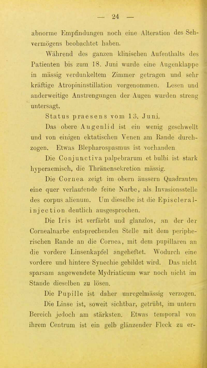 abnorme Empfindungen noch eine Alteration des Seh- vermögens beobachtet haben. Während des ganzen khnischen Aufenthalts des Patienten bis zum 18. Juni wurde eine Augenklappe in massig verdunkeltem Zimmer getragen und sehrj kräftige Atropininstillation vorgenommen. Lesen und anderweitige Anstrengungen der Augen wurden streng untersagt. Status praesens vom 13. Juni. Das obere Augenlid ist ein wenig geschwellt und von einigen ektatischen Venen am Rande durch- zogen. Etwas Blepharospasmus ist vorhanden. Die Conjunctiva palpebrarum et bulbi ist stark hyperaemisch, die Thränensekretion massig. Die Cornea zeigt im obern äussern Quadranten eine quer verlaufende feine Narbe, als Invasionsstelle des corpus alienum. Um dieselbe ist die Episcleral- injection deutlich ausgesprochen. Die Iris ist verfärbt und glanzlos, an der der Cornealnarbe entsprechenden Stelle mit dem periphe- rischen Rande an die Cornea, mit dem pupillaren an die vordere Linsenkapfel angeheftet. Wodurch eine vordere und hintere Synechie gebildet wird. Das nicht sj)arsam angewendete Mydriaticum war noch nicht im Stande dieselben zu lösen. Die Pupille ist daher unregelniässig verzogen. Die Linse ist, soweit sichtbar, getrübt, im untern Bereich jedoch am stärksten. Etwas temporal von ihrem Centrura ist ein gelb glänzender Fleck zu er-