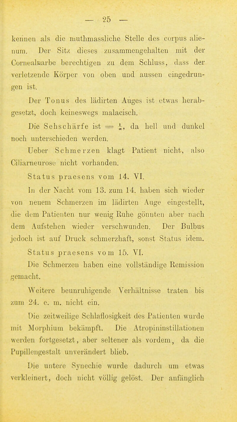 keiinen als die niuthmassliclie Stelle des corpus ulie- num. Der Sit/ dieses ziisammeugehalteu mit der Cornealuarbe berechtigeu zu dem Schluss, dass der verletzende KöriDer von oben und aussen eingedrun- gen ist. Der Tonus des lädirten Auges ist etwas herab- gesetzt, doch keineswegs malacisch. Die Sehschärfe ist = ^, da hell und dunkel noch unterschieden werden. Ueber Schmerzen klagt Patient nicht, also Ciliarneurose nicht vorhanden. Status praesens vom 14. VI. Ii) der Nacht vom 13. zum 14. haben sich wieder von neuem Schmerzen im lädirten Auge eingestellt, die dem Patienten nur wenig Ruhe gönnten aber nach dem Aufstehen wieder verschwunden. Der Bulbus jedoch ist auf Druck schmerzhaft, sonst Status idem. Status praesens vom 15. VI. Die Schmerzen haben eine vollständige Remission gemacht. Weitere beunruhigende Verliältnisse traten bis zum 24. e. m. nicht ein. Die zeitweilige Schlaflosigkeit des Patienten wurde mit Morphium bekämpft. Die Atropininstillationen werden fortgesetzt, aber seltener als vordem, da die Pupillengestalt unverändert blieb. Die untere Synechie wurde dadurch um etwas verkleineit, doch nicht völlig gelöst. Der anfänglich