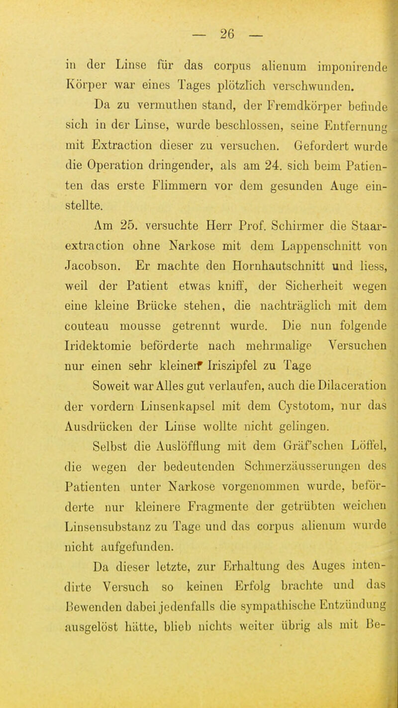 in der Linse für das corpus alienum imponirende Körper war eines Tages plötzticli verschwunden. Da zu vermuthen stand, der Fremdkörper befinde sich in der Linse, wurde beschlossen, seine Entfernung mit Extraction dieser zu versuchen. Gefordert wurde die Operation dringender, als am 24. sich beim Patien-' ten das erste Flimmern vor dem gesunden Auge ei stellte. Am 25. versuchte Herr Prof. Schirmer die Staar- extraction ohne Narkose mit dem Lappenschnitt von Jacobson. Er machte den Hornhautschnitt und liess, weil der Patient etwas kniflF, der Sicherheit wegen eine kleine Brücke stehen, die nachträglich mit dem couteau mousse getrennt wurde. Die nun folgende Iiidektomie beförderte nach mehrmalige Versuchen nur einen sehr kleineif Iriszipfel zu Tage Soweit war Alles gut verlaufen, auch die Dilaceration der vordem Linsenkapsel mit dem Cystotom, nur das Ausdrücken der Linse wollte nicht gelingen. Selbst die Auslöfflung mit dem Graf sehen Löffel, die wegen der bedeutenden Schraerzäusserungen des Patienten unter Narkose vorgenommen wurde, beför- derte nur kleinere Fragmente der getrübten weichen Linsensubstanz zu Tage und das corpus alienum wurde nicht aufgefunden. Da dieser letzte, zur Erhaltung des Auges inten- dirte Versuch so keinen Erfolg brachte und das Bewenden dabei jedenfalls die sympathische Entzündung ausgelöst hätte, blieb nichts weiter übrig als mit Be-