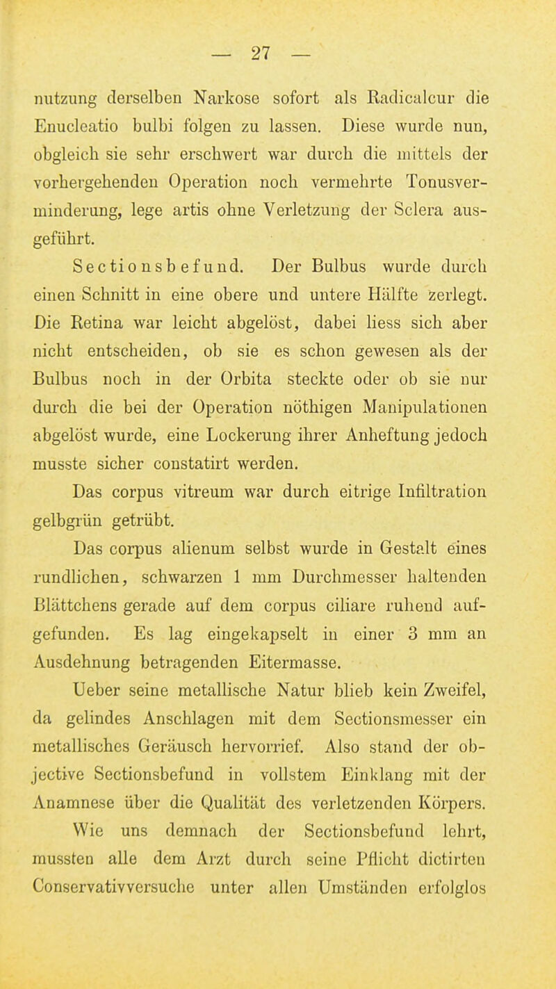 nutzung derselben Narkose sofort als Radicalcur die Enucleatio bulbi folgen zu lassen. Diese wurde nun, obgleich sie sehr erschwert war durch die mittels der vorhergehenden O^Deration noch vermehrte Tonusver- minderung, lege artis ohne Vei'letzung der Sclera aus- geführt. Sectionsb ef und. Der Bulbus wurde durch einen Schnitt in eine obere und untere Hälfte zerlegt. Die Retina war leicht abgelöst, dabei Hess sich aber nicht entscheiden, ob sie es schon gewesen als der Bulbus noch in der Orbita steckte oder ob sie nur durch die bei der Operation nöthigen Manipulationen abgelöst wurde, eine Lockerung ihrer Anheftung jedoch musste sicher constatirt werden. Das corpus vitreum war durch eitrige Infiltration gelbgrün getrübt. Das corpus alienum selbst wurde in Gestalt eines rundlichen, schwarzen 1 mm Durchmesser haltenden Blättchens gerade auf dem corpus ciliare ruhend auf- gefunden. Es lag eingekapselt in einer 3 mm an Ausdehnung betragenden Eitermasse. Ueber seine metallische Natur blieb kein Zweifel, da gelindes Anschlagen mit dem Sectionsmesser ein metallisches Geräusch hervorrief. Also stand der ob- jective Sectionsbefund in vollstem Einklang mit der Anamnese über die Qualität des verletzenden Körpers. Wie uns demnach der Sectionsbefund lehrt, mussten alle dem Arzt durch seine Pflicht dictirteu Conservativversuche unter allen Umständen erfolglos
