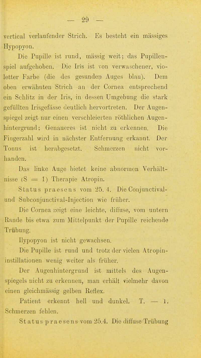 vertical verlaufender Strich. Es besteht ein massiges Hypopyon. Die Pupille ist rund, massig weit; das Pupillen- spiel aufgehoben. Die Iris ist von verwaschener, vio- letter Farbe (die des gesunden Auges blau). Dem oben erwähnten Strich an der Cornea entsprechend ein Schlitz in der Iris, in dessen Umgebung die stark gefüllten Irisgefässe deutlich hervortreten. Der Augen- spiegel zeigt nur einen verschleierten röthlichen Augen- hintergrund; Genaueres ist nicht zu erkennen. Die Fingerzahl wird in nächster Entfernung erkannt, Der Tonus ist herabgesetzt. Schmerzen nicht vor- handen. Das linke Auge bietet keine abnormen Verhält- nisse (S = 1) Therapie Atropin. Status praesens vom 25.4. Die Conjunctival- und Subconjunctival-Injection wie früher. Die Cornea zeigt eine leichte, diffuse, vom untern Rande bis etwa zum Mittelpunkt der Pupille reichende Trübung. Hypopyon ist nicht gewachsen. Die Pupille ist rund und trotz der vielen Atropin- instillationen wenig weiter als früher. Der Augenhintergrand ist mittels des Augen- spiegels nicht zu erkennen, man erhält vielmehr davon einen gleichmässig gelben Reflex. Patient erkennt hell und dunkel. T. — 1. Schmerzen fehlen. Status praesens vom 2.5.4. Die dili'use Trübung