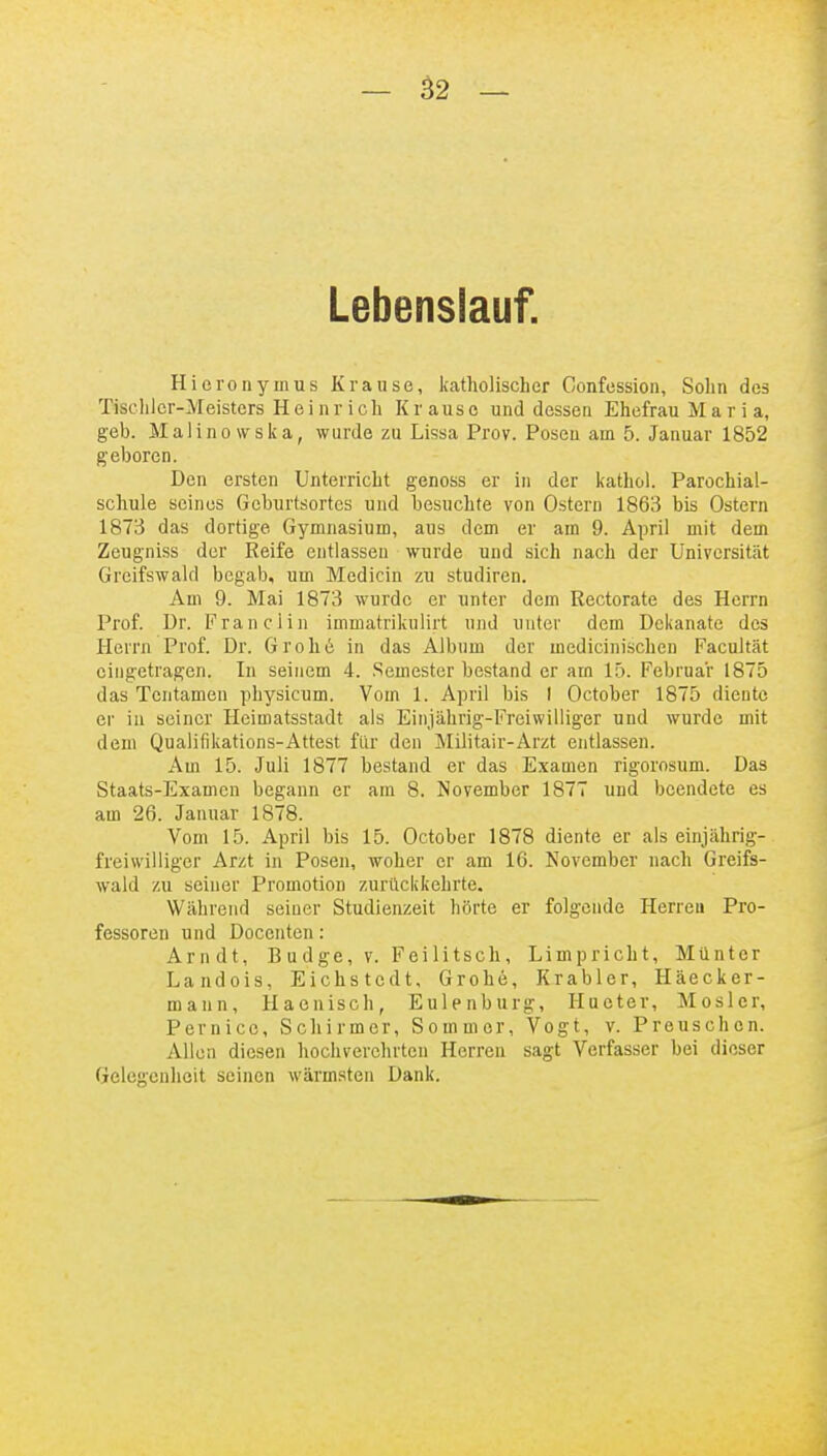 Lebenslauf. Hieronymus Krause, katholischer Confession, Sohn des Tischler-Meisters Hei n rieh Krause und dessen Ehefrau M a r i a, geb. Malinovrska, wurde zu Lissa Prov. Posen am 5. Januar 1852 geboren. Den ersten Unterricht genoss er in der kathol. Parochial- schule seines Geburtsortes und besuchte von Ostern 1863 bis Ostern 1873 das dortige Gymnasium, aus dem er am 9. April mit dem Zeugniss der Reife entlassen wurde und sich nach der Universität Greifswald begab, um Medicin zu studiren. Am 9. Mai 1873 wurde er unter dem Rectorate des Herrn Prof. Dr. Franciin immatrikulirt und unter dem Dekanate des Herrn Prof. Dr. Grohe in das Albiim der medicinischen Facultät eingetragen. In seinem 4. .Semester bestand er am 15. Februar 1875 das Tcntamen physicum. Vom 1. April bis I October 1875 diente er in seiner Heimatsstadt als Einjährig-Freiwilliger und wurde mit dem Qualifikations-Attest für den Militair-Arzt entlassen. Am 15. Juli 1877 bestand er das Examen rigorosum. Das Staats-Examen begann er am 8. November 1877 und beendete es am 26. Januar 1878. Vom 15. April bis 15. October 1878 diente er als einjährig- freiwilliger Arzt in Posen, woher er am 16. November nach Greifs- wald zu seiner Promotion zurückkehrte. Während seiner Studienzeit hörte er folgende Herren Pro- fessoren und Docenten: Arndt, B u dge, v. Feilitsch, Limpricht, Münter Landois, Eichstcdt, Grohe, Krabler, Häecker- mann, Haenisch, Eulenburg, Hueter, Mosler, Pernice, Scliirmer, Sommer, Vogt, v. Preuschen. Allen diesen hochverehrten Herren sagt Verfasser bei dieser Gelegcniieit seinen wärmsten Dank.