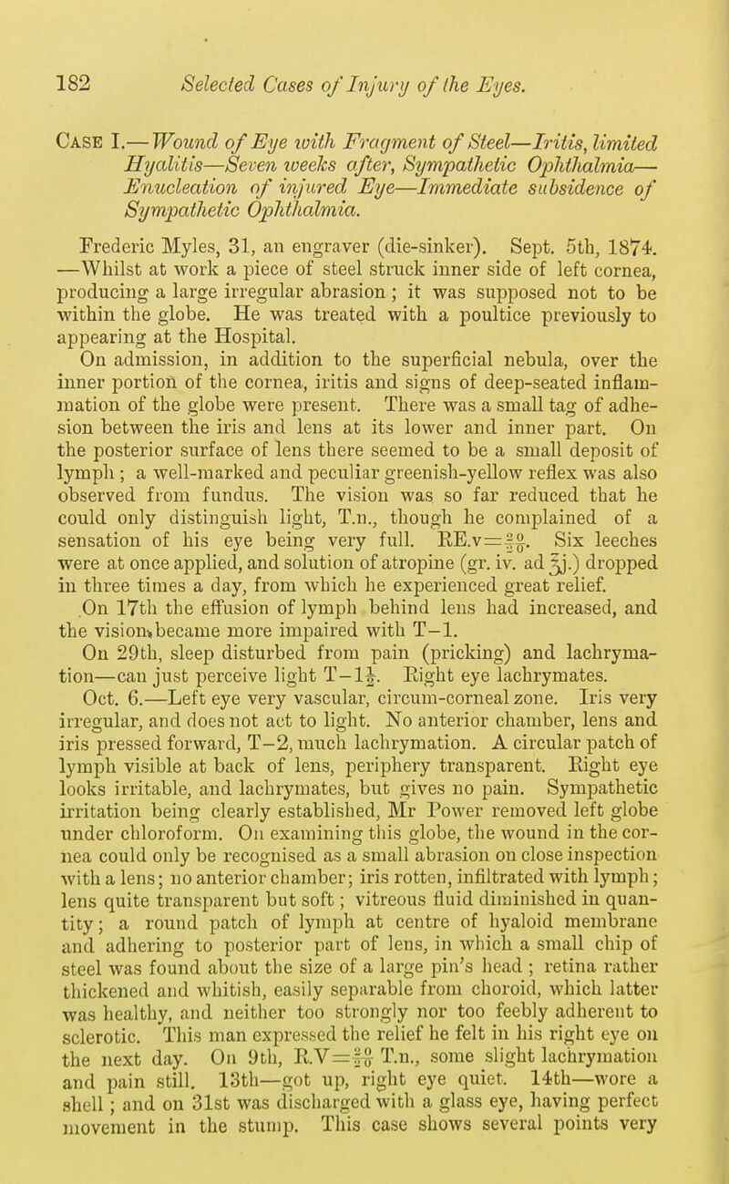 Case I.— Wound of Eye ivith Fragment of Steel—Iritis, limited Hycditis—Seven tveeJcs after, Sympathetic Ophthalmia— Enucleation of injured Eye—Immediate subsidence of Sympathetic Ophthalmia. Frederic Myles, 31, an engraver (die-sinker). Sept. 5th, 1874. —Whilst at worlc a piece of steel struck inner side of left cornea, producing a large irregular abrasion; it was supposed not to be within the globe. He was treated with a poultice previously to appearing at the Hospital, On admission, in addition to the superficial nebula, over the inner portion of the cornea, iritis and signs of deep-seated inflam- mation of the globe were present. There was a small tag of adhe- sion between the iris and lens at its lower and inner part. On the posterior surface of lens there seemed to be a small deposit of lymph ; a well-marked and peculiar greenish-yellow reflex was also observed from fundus. The vision was so far reduced that he could only distinguish light, T.n., though he complained of a sensation of his eye being very full. EE.v==|§. Six leeches were at once applied, and solution of atropine (gr. iv. ad ^.) dropped in three times a day, from which he experienced great relief. On 17th the effusion of lymph behind lens had increased, and the visiombecame more impaired with T-1. On 29th, sleep disturbed from pain (pricking) and lachryma- tion—can just perceive light T-l|. Eight eye lachrymates. Oct. 6.—Left eye very vascular, circum-corneal zone. Iris very irregular, and does not act to light. No anterior chamber, lens and iris pressed forward, T-2, much lachrymation. A circular patch of lymph visible at back of lens, periphery transparent. Eight eye looks irritable, and lachrymates, but gives no pain. Sympathetic irritation being clearly established, Mr Power removed left globe under chloroform. On examining tliis globe, the wound in the cor- nea could only be recognised as a small abrasion on close inspection with a lens; no anterior chamber; iris rotten, infiltrated with lymph; lens quite transparent but soft; vitreous fluid diminished in quan- tity; a round patch of lymph at centre of hyaloid membrane and adhering to posterior part of lens, in which a small chip of steel was found about the size of a large pin's head ; retina rather thickened and whitish, easily separable from choroid, which latter was healthy, and neither too strongly nor too feebly adherent to sclerotic. This man expressed the relief he felt in his right eye on the next day. On 9tli, KY=^ T.n., some slight lachrymation and pain still. 13th—got up, right eye quiet. 14.th—wore a .shell; and on 31st was discharged with a glass eye, having perfect movement in the stump. This case shows several points very