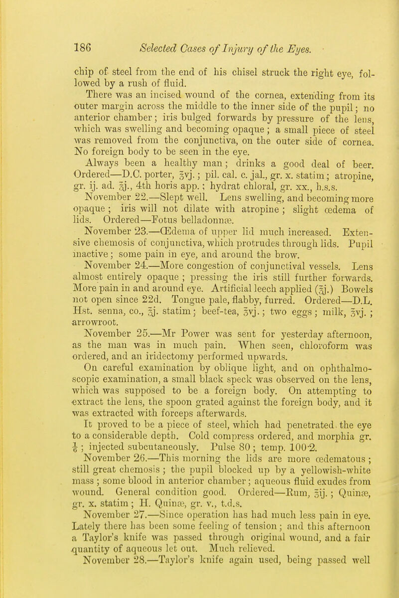 chip of steel from the end of his cliisel struck the right eye, fol- lowed by a rush of fluid. There was an incised wound of the cornea, extending from its outer margin across the middle to the inner side of the pupil; no anterior chamber; iris bulged forwards by pressure of the lens, which was swelling and becoming opaque ; a small piece of steel was removed from the conjunctiva, on the outer side of cornea. No foreign body to be seen in the eye. Always been a healthy man; drinks a good deal of beer. Ordered—D.C. porter, 5vj.; pil. cal. c. jal., gr. x. statim; atropine, gr. ij. ad. 4th horis app.; hydrat chloral, gr. xx., h.s.s. November 22.—Slept well. Lens swelling, and becoming more opaque ; iris will not dilate with atropine ; slight cedema of lids. Ordered—Fotus belladonnje. November 23.—CEdenm of upper lid much increased. Exten- sive chemosis of conjunctiva, which protrudes through lids. Pupil inactive; some pain in eye, and around the brow. November 24.—More congestion of conjunctival vessels. Lens almost entirely opaque ; pressing the iris still further forwards. More pain in and around eye. Artificial leech applied (^j.) Bowels not open since 22d. Tongue pale, flabby, furred. Ordered—D.L. Hst. senna, co., sj. statim; beef-tea, gvj.; two eggs; inilk, Svj. ; arrowroot. November 25.—Mr Power was sent for yesterday afternoon, as the man was in much pain. When seen, chloroform was ordered, and an iridectomy performed upwards. On careful examination by oblique light, and on ophthalmo- scopic examination, a small black speck was observed on the lens, which was supposed to be a foreign body. On attempting to extract the lens, the spoon grated against the foreign body, and it was extracted with forceps afterwards. It proved to be a piece of steel, which had penetrated the eye to a considerable depth. Cold compress ordered, and mor23hia gr, \ ; injected subcutaneously. Pulse 80 ; temp. 100-2. November 26.—This morning the lids are more oedematous ; still great chemosis ; the pupil blocked up by a yellowish-white mass ; some blood in anterior chamber; aqueous fluid exudes from wound. General condition good. Ordered—Rum, gij.; Quinre, gr. x. statim; H. Quina\ gr. v., t.d.s. November 27.—Since operation has had much less pain in eye. Lately there has been some feeling of tension; and this afternoon a Taylor's knife was passed through original wound, and a fair quantity of aqueous let out. Much relieved. November 28.—Taylor's knife again used, being passed well