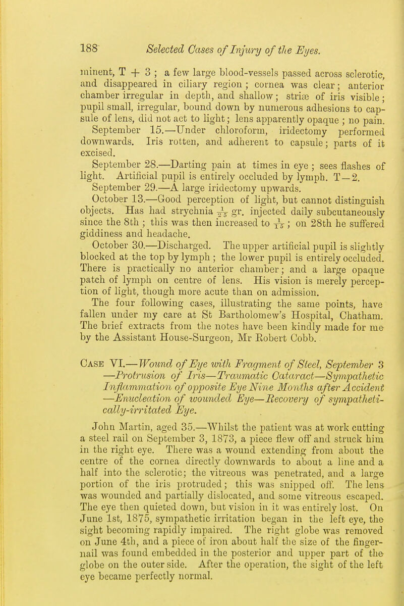 minent, T + 3 ; a few large blood-vessels passed across sclerotic, and disappeared in ciliaiy region ; cornea was clear; anterior chamber irregular in depth, and shallow; strife of iris visible; pupil small, irregular, bound down by numerous adhesions to cap- sule of lens, did not act to light; lens apparently opaque ; no pain. September 15.—Under chloroform, iridectomy performed downwards. Iris rotten, and adherent to capsule; parts of it excised. September 28.—Darting pain at times in eye ; sees flashes of light. Artificial pupil is entirely occluded by lymph. T —2. September 29.—large iridectomy upwards. October 13.—Good perception of light, but cannot distinguish objects. Has had strychnia -^-^ gr. injected daily subcutaneously since the 8th ; this was then increased to xV ; on 28th he suffered giddiness and headache. October 30.—Discharged. The upper artificial pupil is slightly blocked at the top by lymph ; the lower pupil is entirely occluded. There is practically no anterior chamber; and a large opaque patch of lymph on centre of lens. His vision is merely percep- tion of light, though more acute than on admission. The four following cases, illustrating the same points, have fallen under my care at St Bartholomew's Hospital, Chatham. The brief extracts from the notes have been kindly made for m& by the Assistant House-Surgeon, Mr Eobert Cobb. Case VI.— Wotmd of Eye with Fragment of Steel, September 3 —Protrusion of Iris—Traumatic Cataract—Sympathetic Inflammation of opposite Eye Nine Months after Accident —Enucleation of ivounded Eye—Becovery of sympatheti- cally-irritated Eye. John Martin, aged 35.—Whilst the patient was at work cutting a steel rail on September 3, 1873, a piece flew off and struck him in the right eye. There was a wound extending from about the centre of the cornea directly downwards to about a line and a half into the sclerotic; the vitreous was penetrated, and a large portion of the iris protruded; this was snipped off. The lens was wounded and partially dislocated, and some vitreous escaped. The eye then quieted down, but vision in it was entirely lost. On June 1st, 1875, sympathetic irritation began in the left eye, the sight becoming rapidly impaired. The right globe was removed on June 4th, and a piece of iron about half tlie size of the finger- nail was found embedded in the posterior and upper part of the globe on the outer side. After the operation, the sight of the left eye became perfectly normal.