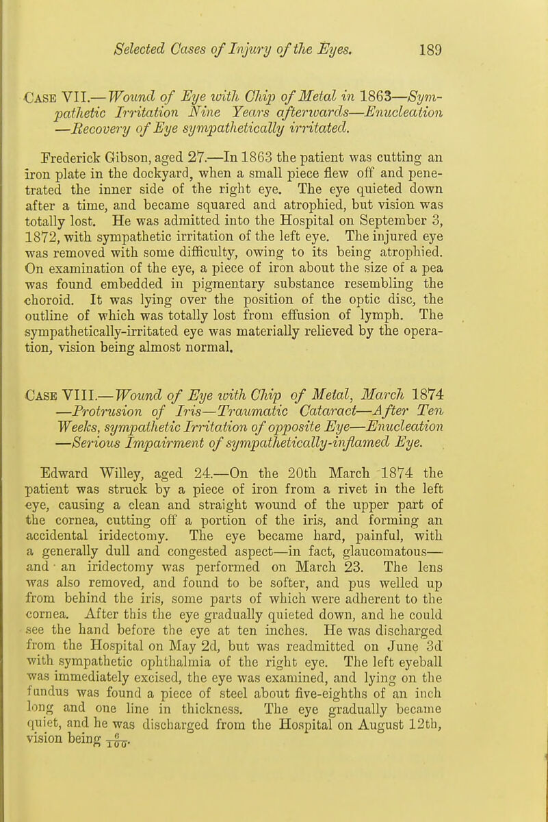 ■Case VII,— Wound of Eye loith Chij) of Metal in 1863—Sym- patJietic Irritation Nine Years afterwards—Enudeaiion —Recovery of Eye sympathetically irritated. Prederiek Gibson, aged 27.—In 1863 the patient was cutting an iron plate in the dockyard, when a small piece flew off and pene- trated the inner side of the right eye. The eye quieted down after a time, and became squared and atrophied, but vision was totally lost. He was admitted into the Hospital on September 3, 1872, with sympathetic irritation of the left eye. The injured eye was removed with some difficulty, owing to its being atrophied. On examination of the eye, a piece of iron about the size of a pea was found embedded in pigmentary substance resembling the choroid. It was lying over the position of the optic disc, the outline of which was totally lost from effusion of lymph. The sympathetically-irritated eye was materially relieved by the opera- tion, vision being almost normal. Case Ylll.—Wound of Eye ivith CJiip of Metal, March 1874 —Protrusion of Iris—Traumatic Cataract—After Ten Weeks, sympathetic Irritation of opposite Eye—Enucleation —Serious Impairment of sympatlietically-inflamed Eye. Edward Willey, aged 24—On the 20th Marcli 1874 the patient was struck by a piece of iron from a rivet in the left €ye, causing a clean and straight wound of the upper part of the cornea, cutting off a portion of the iris, and forming an accidental iridectomy. The eye became hard, painful, with a generally dull and congested aspect—in fact, glaucomatous— and • an iridectomy was performed on March 23. The lens was also removed, and found to be softer, and pus welled up from behind the iris, some parts of which were adherent to the cornea. After this the eye gradually quieted down, and he could •see the hand before the eye at ten inches. He was discharged from the Hospital on May 2d, but was readmitted on June 3d with sympathetic ophthalmia of the right eye. The left eyeball was immediately excised, the eye was examined, and lying on the fundus was found a piece of steel about five-eighths of an inch long and one line in thickness. The eye gradually became quiet, and he was discharged from the Hospital on August 12th, vision being