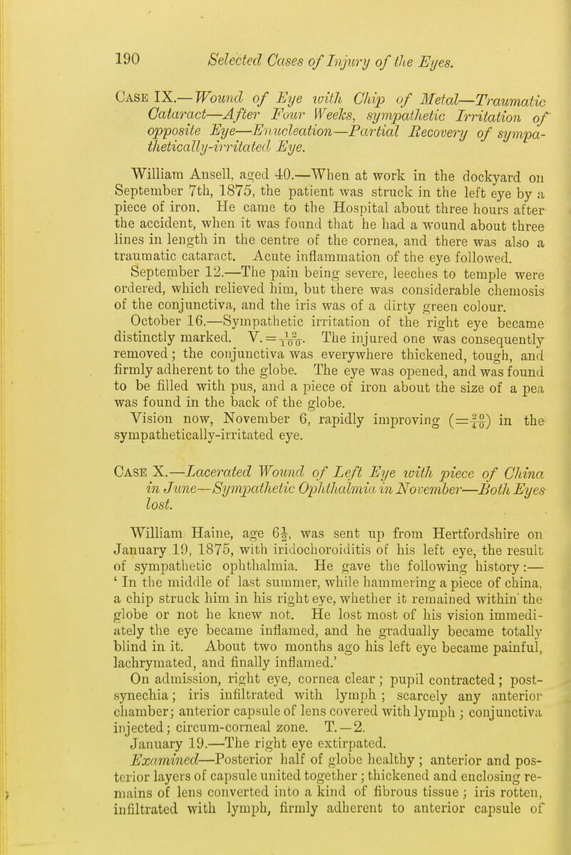 Case Y^L.—Wound of Eye loith Chip of Bletal—Traumatic Cataract—After Four Weelcs, sympathetic Irritation of opposite Eye—Enucleation—Partial Becovery of sympa- thetically-irritated Eye. William Ansell, as^ed 40.—When at work in the dockyard on September 7th, 1875, the patient was struck in the left eye by a piece of iron. He came to the Hospital about three hours after the accident, when it was found that he had a wound about three lines in length in the centre of the cornea, and there was also a traumatic cataract. Acute inflammation of the eye followed. September 12.—The pain being severe, leeches to temple were ordered, which relieved him, but there was considerable chemosis of the conjunctiva, and the iris was of a dirty green colour. October 16.—Sympathetic irritation of the right eye became distinctly marked. Y. = -^^^. The injured one was consequently removed; the conjunctiva was everywhere thickened, tough, and firmly adherent to the globe. The eye was opened, and was found to be filled with pus, and a piece of iron about the size of a pea was found in the back of the globe. Vision now, November 6, rapidly improving (=f^) in the sympathetically-irritated eye. Case X.—Lacerated Woiond of Left Eye loitJi piece of China in June—Sympathetic Ophthalmia in November—Both Eyes lost. William Haine, age was sent up from Hertfordshire on January 19, 1875, with iridochoroiditis of his left eye, the result of sympathetic ophthalmia. He gave the following history:— ' In the middle of last summer, while hammering a piece of china, a chip struck him in his right eye, whether it remained within the globe or not he knew not. He lost most of his vision immedi- ately the eye became inflamed, and he gradually became totally blind in it. About two months ago his left eye became painful, lachrymated, and finally inflamed.' On admission, right eye, cornea clear; pupil contracted; post- synechia; iris infiltrated with lymph ; scarcely any anterior chamber; anterior capsule of lens covered with lymph ; conjunctiva injected; circura-corneal zone. T. —2. January 19.—The right eye extirpated. Examined—Posterior half of globe healthy; anterior and pos- terior layers of capsule united together ; thickened and enclosing re- mains of lens converted into a kind of fibrous tissue; iris rotten, infiltrated with lymph, firmly adherent to anterior capsule of