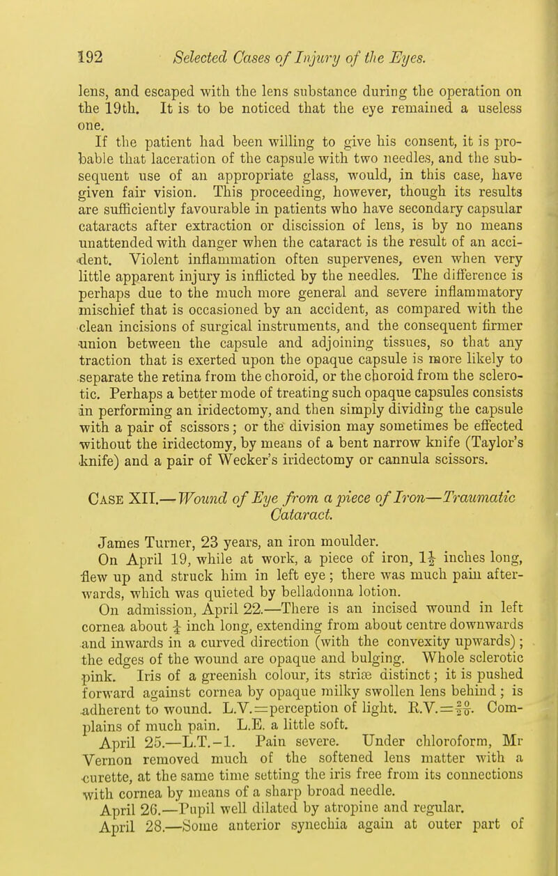 lens, and escaped with the lens substance during the operation on the 19th. It is to be noticed that the eye remained a useless one. If the patient had been willing to give his consent, it is pro- bable that laceration of the capsule with two needles, and the sub- sequent use of an appropriate glass, would, in this case, have given fair vision. This proceeding, however, though its results are sufficiently favourable in patients who have secondary capsular cataracts after extraction or discission of lens, is by no means unattended with danger when the cataract is the result of an acci- dent. Violent inflammation often supervenes, even when very little apparent injury is inflicted by the needles. The difference is perhaps due to the much more general and severe inflammatory mischief that is occasioned by an accident, as compared with the ■clean incisions of surgical instruments, and the consequent firmer «nion between the capsule and adjoining tissues, so that any traction that is exerted upon the opaque capsule is more likely to separate the retina from the choroid, or the choroid from the sclero- tic. Perhaps a better mode of treating such opaque capsules consists in performing an iridectomy, and then simply dividing the capsule with a pair of scissors; or the division may sometimes be effected without the iridectomy, by means of a bent narrow knife (Taylor's ■knife) and a pair of Wecker's iridectomy or cannula scissors. Case XII.— Wound of Eye from apiece of Iron—Traumatic Cataract James Turner, 23 years, an iron moulder. On April 19, while at work, a piece of iron, l^- inches long, flew up and struck him in left eye; there was much pain after- wards, which was quieted by belladonna lotion. On admission, April 22.—There is an incised wound in left cornea about |- inch long, extending from about centre downwards and inwards in a curved direction (with the convexity upwards) ; the edges of the wound are opaque and bulging. Whole sclerotic pink. Iris of a greenish colour, its striae distinct; it is pushed forward against cornea by opaque milky swollen lens behind ; is 4idherent to wound. L.V.=:perception of light. R.V.=f^. Com- plains of much pain, L.E. a little soft. April 25.—L.T.-l. Pain severe. Under chloroform, Mr Vernon removed much of the softened lens matter with a •curette, at the same time setting the iris free from its connections with cornea by means of a sharp broad needle. April 26.—^Piipil well dilated by atropine and regular. April 28.—Some anterior synechia again at outer part of