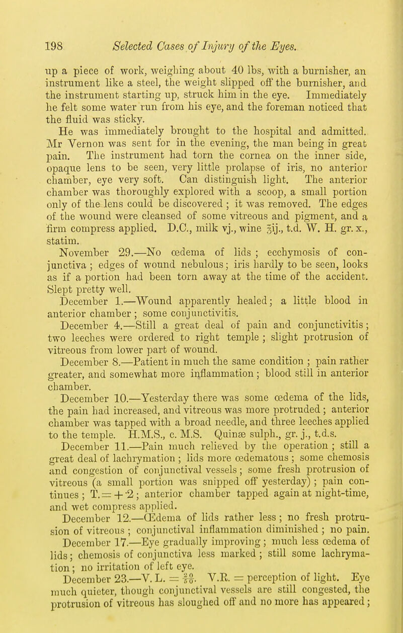 lip a piece of work, weighing about 40 lbs, with a burnisher, an instrument like a steel, the weight slipped off the burnisher, and the instrument starting up, struck him in the eye. Immediately he felt some water run from his eye, and the foreman noticed that the fluid was sticky. He was immediately brought to the hospital and admitted. Mr Vernon was sent for in the evening, the man being in great pain. The instrument had torn the cornea on the inner side, opaque lens to be seen, very little prolapse of iris, no anterior chamber, eye very soft. Can distinguish light. The anterior chamber was thoroughly explored with a scoop, a small portion only of the lens could be discovered ; it was removed. The edges of the wound were cleansed of some vitreous and pigment, and a firm compress applied. D.C., milk vj., wine gij., t.d. W. H. gr. x., statim. November 29.—No oedema of lids ; ecchymosis of con- junctiva ; edges of wound nebulous; iris hardly to be seen, looks as if a portion had been torn away at the time of the accident. Slept pretty well. December 1.—Wound apparently healed; a little blood in anterior chamber ; some conjunctivitis. December 4.—Still a great deal of pain and conjunctivitis; two leeches were ordered to right temple ; slight protrusion of vitreous from lower part of wound. December 8.—Patient in much the same condition ; pain rather greater, and somewhat more inflammation ; blood still in anterior chamber. December 10.—Yesterday there was some oedema of the lids, the pain had increased, and vitreous was more protruded ; anterior chamber was tapped with a broad needle, and three leeches applied to the temple. H.M.S., c. M.S. Quinse sulph., gr. j., t.d.s. December 11.—Pain much relieved by the operation ; still a great deal of lachrymation ; lids more oederaatous ; some chemosis and congestion of conjunctival vessels; some fresh protrusion of vitreous (a small portion was snipped off yesterday) ; pain con- tinues ; T. = 4- '2 ; anterior chamber tapped again at night-time, and wet compress applied. December 12.—CEdema of lids rather less ; no fresh protru- sion of vitreous ; conjunctival inflammation diminished ; no pain. December 17.—Eye gradually improving; much less oedema of lids; chemosis of conjunctiva less marked ; still some lachryma- tion ; no irritation of left eye. December 23.—V. L. = V.R = perception of light. Eye much quieter, though conjunctival vessels are still congested, the protrusion of vitreous has sloughed off and no more has appeared;