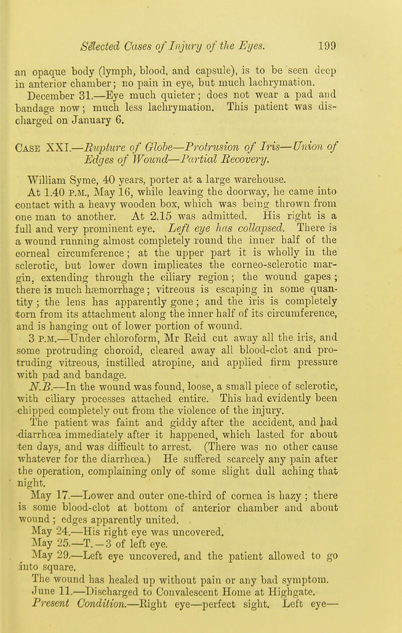 an opaque body (lymph, blood, and capsule), is to be seen deep in anterior chamber; no pain in eye, but much lachrymation. December 31.—Eye much quieter; does not wear a pad and bandage now; much less lachrymation. This patient was dis- charged on January 6. Case XXI.—Rupture of Globe—Protrusion of Iris—Union of Edges of Wound—Partial Recovery. William Syme, 40 years, porter at a large warehouse. At 1.40 P.M., May 16, while leaving the doorway, he came into contact with a heavy wooden box, which was being thrown from one man to another. At 2.15 was admitted. His right is a full and very prominent eye. Left eye has collapsed. There is a wound running almost completely round the inner half of the corneal circumference; at the upper jDart it is wholly in the sclerotic, but lower down implicates the corneo-sclerotic mar- gin, extending through the ciliary region; the wound gapes ; there is much haemorrhage; vitreous is escaping in some quan- tity ; the lens has apparently gone; and the iris is completely torn from its attachment along the inner half of its circumference, and is hanging out of lower portion of wound. 3 P.M.—Under chloroform, Mr Eeid cut away all the iris, and some protruding choroid, cleared away all blood-clot and pro- truding vitreous, instilled atropine, and applied firm pressure with pad and bandage. N.B.—In the wound was found, loose, a small piece of sclerotic, with ciliary processes attached entire. This had evidently been •chipped completely out from the violence of the injury. The patient was faint and giddy after the accident, and had •diarrhoea immediately after it happened, which lasted for about ten days, and was difficult to arrest. (There was no other cause whatever for the diarrhoea.) He suffered scarcely any jjain after the operation, complaining only of some slight dull aching that night. May 17.—Lower and outer one-third of cornea is hazy ; there is some blood-clot at bottom of anterior chamber and about wound ; edges apparently united. . May 24.—His right eye was uncovered. May 25.—T.-3 of left eye. May 29.—Left eye uncovered, and the patient allowed to go into square. The wound has healed up without pain or any bad symptom. June 11.—Discharged to Convalescent Home at Highgate. Present Condition.—Right eye—perfect sight. Left eye—