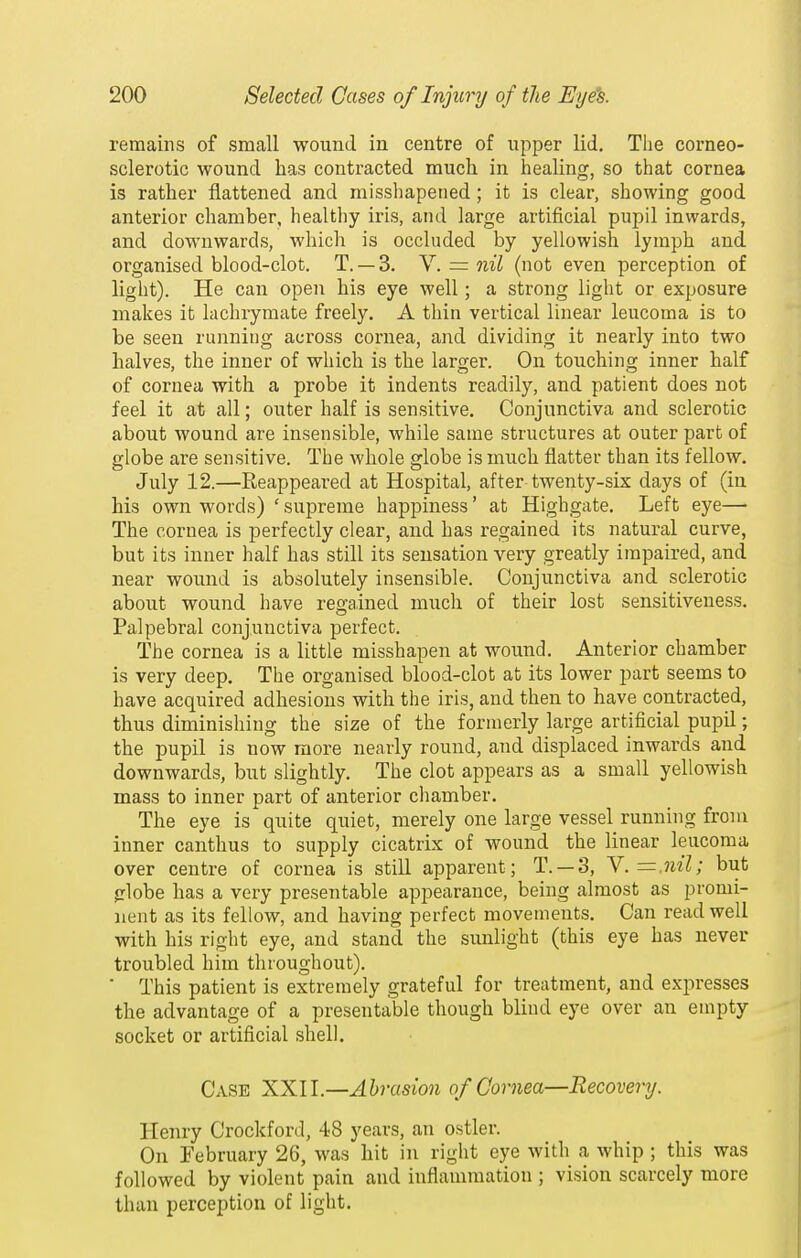 remains of small wound in centre of upper lid. The corneo- sclerotic wound has contracted much in healing, so that cornea is rather flattened and missliapeiied; it is clear, showing good anterior chamber, healthy iris, and large artificial pupil inwards, and downwards, which is occluded by yellowish lymph and organised blood-clot. T. — 3. V. = nil (not even perception of light). He can open his eye well; a strong light or exposure makes it lachrymate freely. A thin vertical linear leucoma is to be seen running across cornea, and dividing it nearly into two halves, the inner of which is the larger. On touching inner half of cornea with a probe it indents readily, and patient does not feel it at all; outer half is sensitive. Conjunctiva and sclerotic about wound are insensible, while same structures at outer part of globe are sensitive. The whole globe is much flatter than its fellow. July 12.—Reappeared at Hospital, after twenty-six days of (iu his own words) ' supreme happiness' at Highgate. Left eye— The cornea is perfectly clear, and has regained its natural curve, but its inner half has still its sensation very greatly impaired, and near wound is absolutely insensible. Conjunctiva and sclerotic about wound have regained much of their lost sensitiveness. Palpebral conjunctiva perfect. The cornea is a little misshapen at wound. Anterior chamber is very deep. The organised blood-clot at its lower part seems to have acquired adhesions with the iris, and then to have contracted, thus diminishing the size of the formerly large artificial pupil; the pupil is now more nearly round, and displaced inwards and downwards, but slightly. The clot appears as a small yellowish mass to inner part of anterior chamber. The eye is quite quiet, merely one large vessel running from inner canthus to supply cicatrix of wound the linear leucoma over centre of cornea is still apparent; T. — 3, Y.=.nil; but globe has a very presentable appearance, being almost as promi- nent as its fellow, and having perfect movements. Can read well with his right eye, and stand the sunlight (this eye has never troubled him throughout).  This patient is extremely grateful for treatment, and expresses the advantage of a presentable though blind eye over an empty socket or artificial shell. Case XXU.—Abrasion of Cornea—Recovery. Henry Crockford, 48 years, an ostler. On February 26, was hit in right eye with a whip ; this was followed by violent pain and inflammation ; vision scarcely more than perception of light.