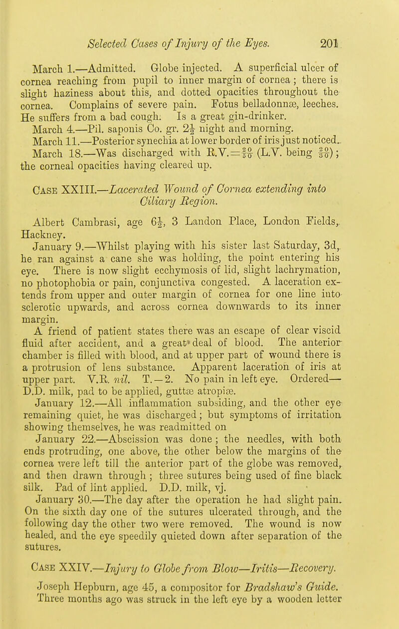 March 1.—Admitted. Globe injected. A superficial ulcer of cornea reaching from pupil to inner margin of cornea; there is slight haziness about this, and dotted opacities throughout the- cornea. Complains of severe pain. Fotus belladonnse, leeches. He suffers from a bad cough. Is a great gin-drinker. March 4.—Pil. saponis Co. gr. 2J- night and morning. March 11.—Posterior synechia at lower border of iris just noticed.. March 18.—Was discharged with E.V.=f^ (L.V. being f^); the corneal opacities having cleared up. Case XXIII.—Lacerated Woimd of Gornea extending into Ciliary Region. Albert Cambrasi, age 6J, 3 Landon Place, Lond-on Fields,. Hackney. January 9.—Whilst playing with his sister last Saturday, 3d, he ran against a cane she was holding, the point entering his eye. There is now slight ecchymosis of lid, sUght lachrymation, no photophobia or pain, conjunctiva congested. A laceration ex- tends from upper and outer margin of cornea for one line into sclerotic upwards, and across cornea downwards to its inner margin. A friend of patient states there was an escape of clear viscid fluid after accident, and a great* deal of blood. The anterior chamber is filled with blood, and at upper part of wound there is a protrusion of lens substance. Apparent laceration of iris at upper part. Y.'R.iiil. T. —2. No pain in left eye. Ordered— D.D. milk, pad to be applied, guttte atropine. January 12.—All inflammation subsiding, and the other eye remaining quiet, he was discharged; but symptoms of irritation showing themselves, he was readmitted on January 22.—Abscission was done ; the needles, with botb ends protruding, one above, the other below the margins of the cornea were left till the anterior part of the globe was removed,, and then drawn through ; three sutures being used of fine black silk. Pad of lint applied. D.D. milk, vj. January 30.—The day after the operation he had slight pain. On the sixth day one of the sutures ulcerated through, and the following day the other two were removed. The wound is now healed, and the eye speedily quieted down after separation of the sutures. Case XXIV.—Injury to Globe from Bloio—Iritis—Eecovery. Joseph Hepburn, age 45, a compositor for Bradshaw's Guide. Three months ago was struck in the left eye by a wooden letter