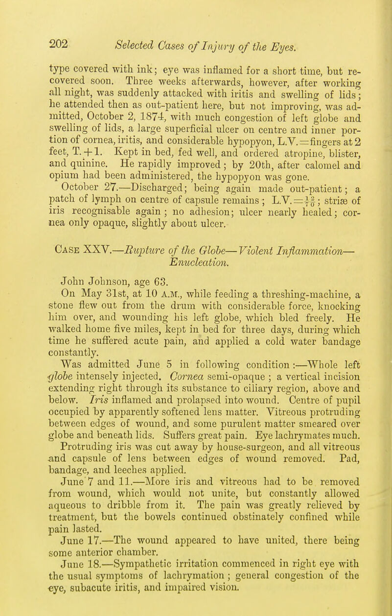 type covered with ink; eye was inflamed for a short time, but re- covered soon. Three weeks afterwards, however, after working all night, was suddenly attacked with iritis and swelling of lids; he attended then as out-patient here, but not improving, was ad- mitted, October 2, 1874, with much congestion of left globe and swelling of lids, a large superficial ulcer on centre and inner por- tion of cornea, iritis, and considerable hypopyon, L.V.=fingers at 2 feet, T. + l. Kept in bed, fed well, and ordered atropine bUster, and quinine. He rapidly improved; by 20th, after calomel and opium had been administered, the hypopyon was gone. October 27.—Discharged; being again made out-patient; a patch of lymph on centre of capsule remains ; L.V.=i§; striae of iris recognisable again; no adhesion; ulcer nearly healed; cor- nea only opaque, slightly about ulcer. Case XXV.—Biipture of the Globe— Violent Inflammation— Enucleation. John Johnson, age 63. On May 31st, at 10 A.M., while feeding a threshing-machine, a stone flew out from the drum with considerable force, knocking him over, and wounding his left globe, which bled freely. He walked home five miles, kept in bed for three days, during which time he suffered acute pain, and applied a cold water Isandage constantly. Was admitted June 5 in following condition :—Whole left ■glohe intensely injected. Cornea semi-opaque ; a vertical incision extending right through its substance to ciliary region, above and below. Iris inflamed and prolapsed into wound. Centre of pupil occupied by apparently softened lens matter. Vitreous protruding between edges of wound, and some purulent matter smeared over globe and beneath lids. Sufiers great pain. Eye lachrymates much. Protruding iris was cut away by house-surgeon, and all vitreous -and capsule of lens between edges of wound removed. Pad, bandage, and leeches applied. June 7 and 11.—More iris and vitreous had to be removed from wound, which would not unite, but constantly allowed aqueous to dribble from it. The pain was greatly relieved by treatment, but the bowels continued obstinately confined while pain lasted. June 17.—The wound appeared to have united, there being some anterior chamber. June 18.—Sympathetic irritation commenced in right eye with the usual symptoms of lachrymation ; general congestion of the €ye, subacute iritis, and impaired vision.