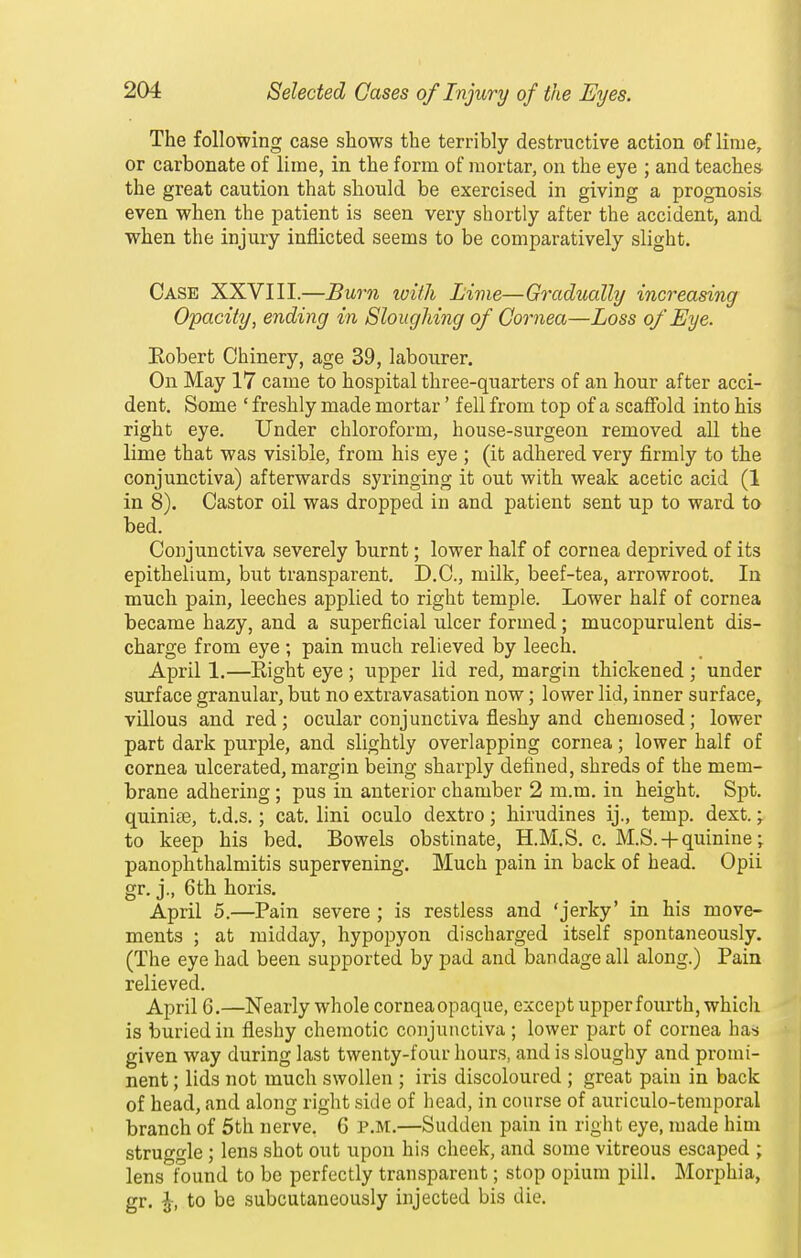 The following case shows the terribly destructive action of lime, or carbonate of lime, in the form of mortar, on the eye ; and teaches the great caution that should be exercised in giving a prognosis even when the patient is seen very shortly after the accident, and when the injury inflicted seems to be comparatively slight. Case XXVIII.—Burn ivitli Livie—Gradually increasing Opacity, ending in SlougJdng of Gornea—Loss of Eye. Eobert Chinery, age 39, labourer. On May 17 came to hospital three-quarters of an hour after acci- dent. Some ' freshly made mortar' fell from top of a scaffold into his right eye. Under chloroform, house-surgeon removed aU the lime that was visible, from his eye ; (it adhered very firmly to the conjunctiva) afterwards syringing it out with weak acetic acid (1 in 8). Castor oil was dropped in and patient sent up to ward to bed. Conjunctiva severely burnt; lower half of cornea deprived of its epithelium, but transparent. D.C., milk, beef-tea, arrowroot. In much pain, leeches applied to right temple. Lower half of cornea became hazy, and a superficial ulcer formed; mucopurulent dis- charge from eye ; pain much relieved by leech. April 1.—Right eye ; upper lid red, margin thickened ; under surface granular, but no extravasation now; lower lid, inner surface, villous and red; ocular conjunctiva fleshy and chemosed; lower part dark purple, and slightly overlapping cornea; lower half of cornea ulcerated, margin being sharply defined, shreds of the mem- brane adhering ; pus in anterior chamber 2 m.m. in height. Spt. quinite, t.d.s.; cat. lini oculo dextro; hirudines ij., temp. dext. \ to keep his bed. Bowels obstinate, H.M.S. c. M.S.-|-quinine; panophthalmitis supervening. Much pain in back of head. Opii gr. j., 6th horis. April 5.—Pain severe ; is restless and 'jerky' in his move- ments ; at midday, hypojDyon discharged itself spontaneously. (The eye had been supported by pad and bandage all along.) Pain relieved. April 6.—Nearly whole cornea opaque, except upper fourth, which is buried in fleshy chemotic conjunctiva ; lower part of cornea has given way during last twenty-four hours, and is sloughy and promi- nent ; lids not much swollen ; iris discoloured ; great pain in back of head, and along right side of head, in course of auriculo-temporal branch of 5th nerve. G p.m.—Sudden pain in right eye, made him struggle; lens shot out upon his cheek, and some vitreous escaped ; lens found to be perfectly transparent; stop opium pill. Morphia, gr. ^, to be subcutaneously injected bis die.