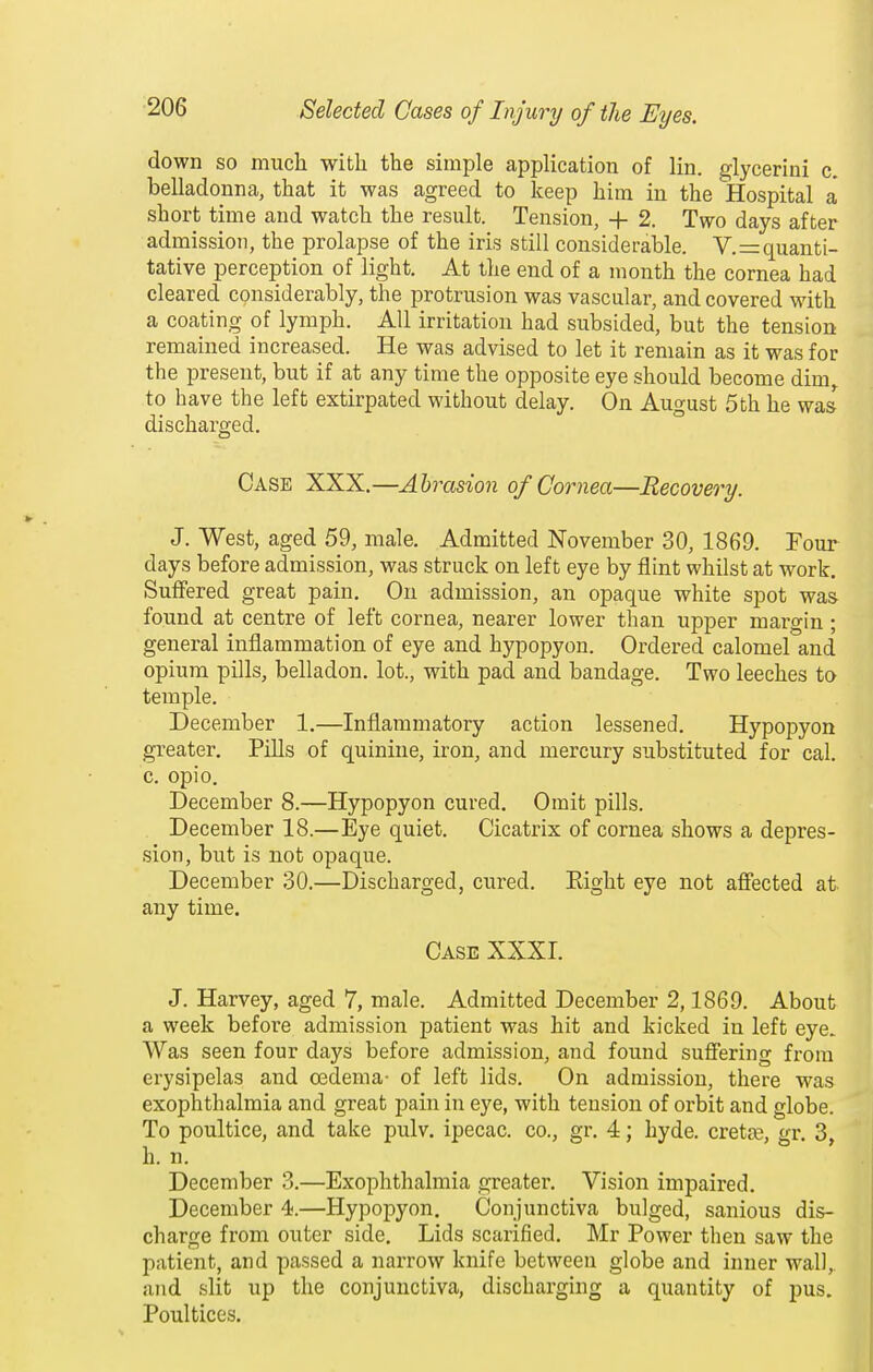 down so much with the simple application of lin. glycerini c. belladonna, that it was agreed to keep him in the Hospital a' short time and watch the result. Tension, + 2. Two days after admission, the prolapse of the iris still considerable. V.=:quanti- tative perception of light. At the end of a month the cornea had cleared considerably, the protrusion was vascular, and covered with a coating of lymph. All irritation had subsided, but the tension remained increased. He was advised to let it remain as it was for the present, but if at any time the opposite eye should become dim,, to have the left extirpated without delay. On August 5th he was discharged. Case XXX,—Abrasion of Cornea—Recovery. J. West, aged 59, male. Admitted November 30, 1869. Four days before admission, was struck on left eye by flint whilst at work. Suffered great pain. On admission, an opaque white spot was found at centre of left cornea, nearer lower than upper margin ; general inflammation of eye and hypopyon. Ordered calomel and opium pills, belladon. lot., with pad and bandage. Two leeches to temple. December 1.—Inflammatory action lessened. Hypopyon greater. Pills of quinine, iron, and mercury substituted for cal. c. opio. December 8.—Hypopyon cured. Omit pills. December 18.—Eye quiet. Cicatrix of cornea shows a depres- sion, but is not opaque. December 30.—Discharged, cured. Eight eye not affected at any time. Case XXXI, J. Harvey, aged 7, male. Admitted December 2,1869. About a week before admission patient was hit and kicked in left eye. Was seen four days before admission, and found suffering from erysipelas and oedema- of left lids. On admission, there was exophthalmia and great pain in eye, with tension of orbit and globe. To poultice, and take pulv. ipecac, co., gr. 4; hyde. crette, gr. 3, h. n. December 3.—Exophthalmia greater. Vision impaired, December 4.—Hypopyon. Conjunctiva bulged, sanious dis- charge from outer side. Lids scarified, Mr Power then saw the patient, and passed a narrow knife between globe and inner wall, and slit up the conjunctiva, discharging a quantity of pus. Poultices.