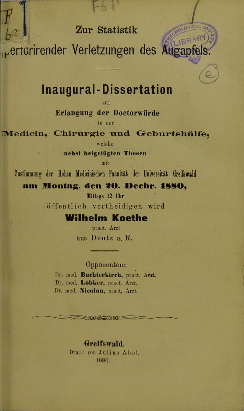 1 V- ' I Zur Statistik ^ertcrirender Verletzungen des Augapfels Inaugural-Dissertation zur Erlangung der Doctorwürde in der [TVTedicin, diirurgie und. Gre'bu.r'tshtiilfe welche nebst beigefügten Thesen mit kstimiDong der Oolien Mcdicinisclien Facaltät der UniTersität Greiisvald am ifloiitag, den 90. Decbr. 1 mittags 12 Ihr öffentlich vertheidigen wird Wilhelm Koethe pract. Arzt aus Deutz a, R. Opponenten: Dr. med. Bachterkirch, pract. Arit Dr. med. Lübkcr, pract. Arzt. Dr. med. Xicoloii, pract, Arzt. Greifswald. Druck von Julius Abel. 1880.