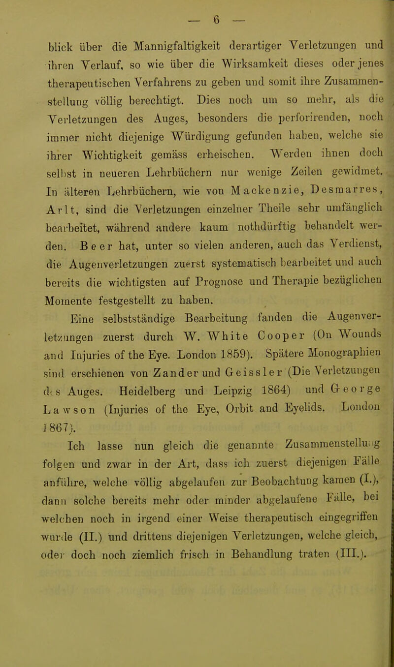 blick über die Mannigfaltigkeit derartiger Verletzungen und ihren Verlauf, so wie über die Wirksamkeit dieses oder jenes therapeutischen Verfahrens zu geben und somit ihre Zusammen- H Stellung völlig berechtigt. Dies noch um so mehr, als die Verletzungen des Auges, besonders die perforirenden, noch immer nicht diejenige Würdigung gefunden haben, welche sie ihrer Wichtigkeit gemäss erheischen. Werden ihnen doch seihst in neueren Lehrbüchern nur wenige Zeilen gewidmet. In älteren Lehrbüchern, wie von Mackenzie, Desraarres, Arlt, sind die Verletzungen einzelner Theile sehr umfänglich bearbeitet, während andere kaum nothdürftig behandelt wer- den. Beer hat, unter so vielen anderen, auch das Verdienst, die Augenverletzungen zuerst systematisch bearbeitet und auch bereits die wichtigsten auf Prognose und Therapie bezüglichen Momente festgestellt zu haben. Eine selbstständige Bearbeitung fanden die Augenver- letzungen zuerst durch W. White Cooper (Ou Wounds and Injuries of the Eye. London 1859). Spätere Monographien sind erschienen von Zander und Geiss 1er (Die Verletzungen d(S Auges. Heidelberg und Leipzig 1864) und George L a w s o n (Injuries of the Eye, Orbit and Eyelids. London ] 867). Ich lasse nun gleich die genannte Zusammenstellung folgen und zwar in der Art, dass ich zuerst diejenigen Fälle anfülire, welche völlig abgelaufen zur Beobachtung kamen (I.), dann solche bereits mehr oder minder abgelaufene Fälle, bei welchen noch in irgend einer Weise therapeutisch eingegriffen wurde (II.) und drittens diejenigen Verletzungen, welche gleich, odei- doch noch ziemlich frisch in Behandlung traten (III.).