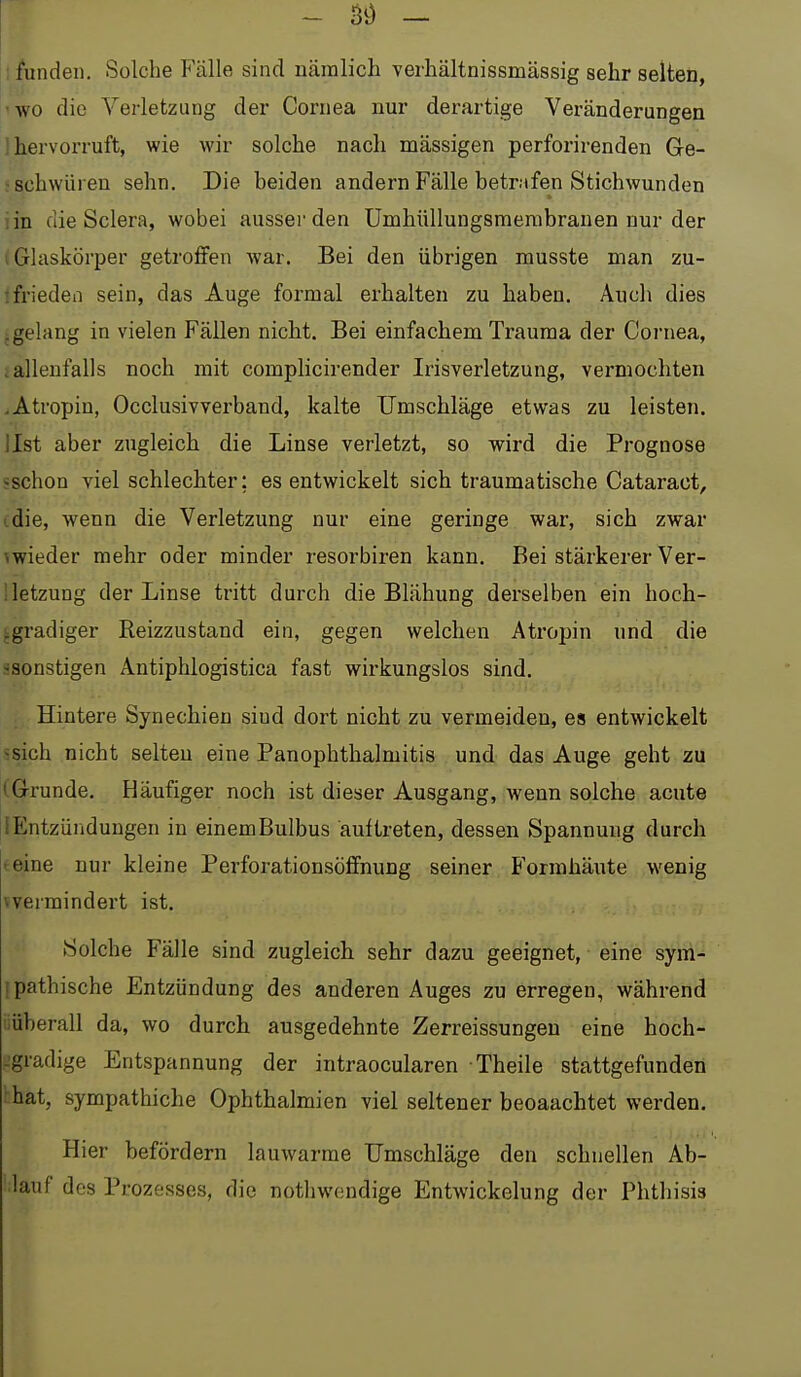 - Si) — I funden. Solche Fälle sind uäinlicli verhältnissmässig sehr selten, 'WO die Verletzung der Cornea nur derartige Veränderungen 1 hervorruft, wie wir solche nach massigen perforirenden Ge- ' schwüren sehn. Die beiden andern Fälle betrafen Stichwunden lin die Sclera, wobei ausser den Umhüllungsmenibranen nur der (Glaskörper getroffen war. Bei den übrigen musste man zu- ^ frieden sein, das Auge formal erhalten zu haben. Auch dies .gelang in vielen Fällen nicht. Bei einfachem Trauma der Cornea, iallenfalls noch mit comphcirender Irisverletzung, vermochten .Atropin, Occlusivverband, kalte Umschläge etwas zu leisten, llst aber zugleich die Linse verletzt, so wird die Prognose «schon viel schlechter; es entwickelt sich traumatische Cataract, (die, wenn die Verletzung nur eine geringe war, sich zwar ^wieder mehr oder minder resorbiren kann. Bei stärkerer Ver- 1 letzung der Linse tritt durch die Blähung derselben ein hoch- igradiger Reizzustand ein, gegen welchen Atropin und die saonstigen Antiphlogistica fast wirkungslos sind. Hintere Synechien sind dort nicht zu vermeiden, es entwickelt ssich nicht selten eine PanOphthalmitis und das Auge geht zu (Grunde. Häufiger noch ist dieser Ausgang, wenn solche acute lEntzünduugen in einemBulbus auftreten, dessen Spannung durch teine nur kleine Perforationsöffnung seiner Formhäute wenig vvermindert ist. Solche Fälle sind zugleich sehr dazu geeignet, eine sym- [pathische Entzündung des anderen Auges zu erregen, während iiüberall da, wo durch ausgedehnte Zerreissungen eine hoch- .'gradige Entspannung der intraocularen Theile stattgefunden hhat, sympathiche Ophthalmien viel seltener beoaachtet werden. Hier befördern lauwarme Umschläge den schnellen Ab- lauf des Prozesses, die nothwcndige Entwickelung der Phthisis