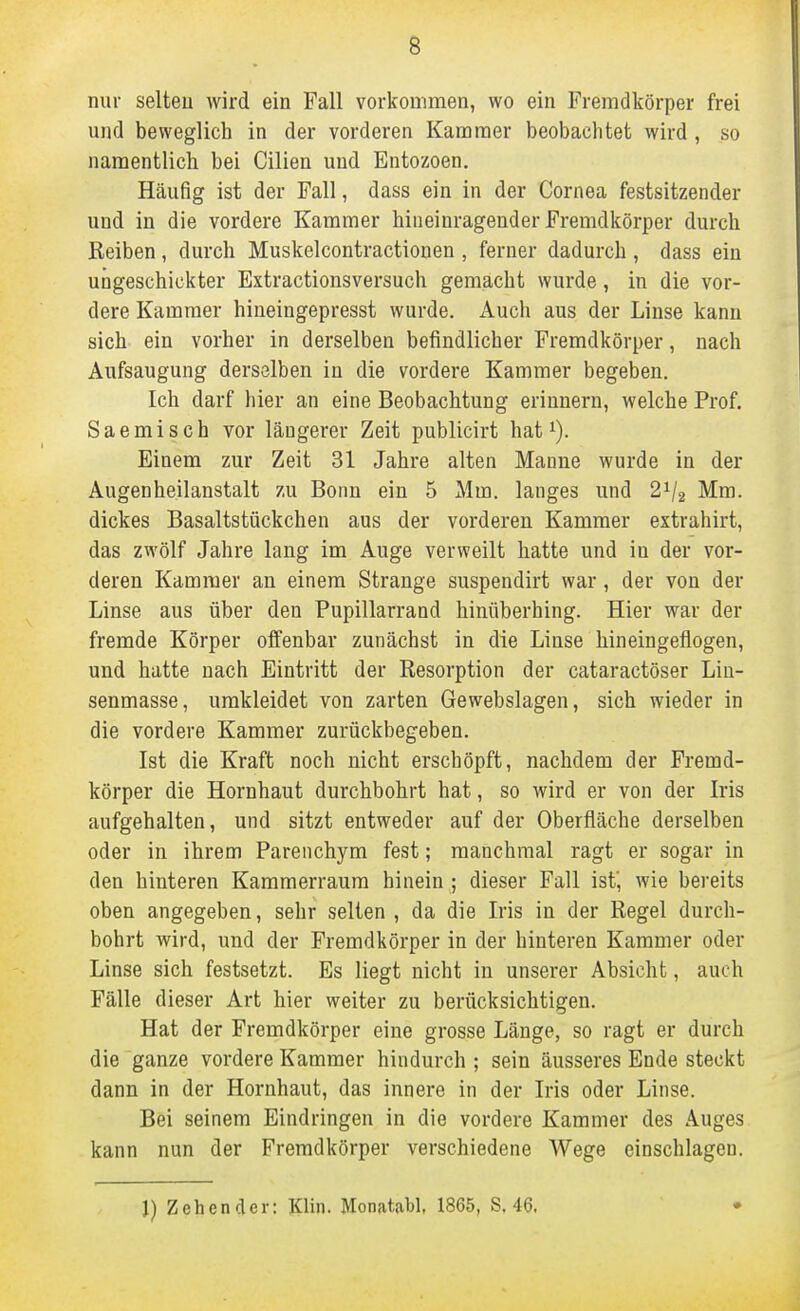 nur selten wird ein Fall vorkommen, wo ein Fremdkörper frei und beweglich in der vorderen Kammer beobachtet wird, so namentlich bei Cilien und Entozoen. Häufig ist der Fall, dass ein in der Cornea festsitzender und in die vordere Kammer hineinragender Fremdkörper durch Reiben, durch Muskelcontractionen , ferner dadurch , dass ein ungeschickter Extractionsversuch gemächt wurde, in die vor- dere Kammer hineingepresst wurde. Anch aus der Linse kann sich- ein vorher in derselben befindlicher Fremdkörper, nach Aufsaugung derselben in die vordere Kammer begeben. Ich darf hier an eine Beobachtung erinnern, welche Prof. Saemisch vor längerer Zeit publicirt hat i). Einem zur Zeit 31 Jahre alten Manne wurde in der Augenheilanstalt zu Bonn ein 5 Mm. langes und 2V2 Mm. dickes Basaltstückchen aus der vorderen Kammer extrahirt, das zwölf Jahre lang im Auge verweilt hatte und in der vor- deren Kammer an einem Strange suspendirt war, der von der Linse aus über den Pupillarrand hinüberhing. Hier war der fremde Körper offenbar zunächst in die Linse hineingeflogen, und hatte nach Eintritt der Resorption der cataractöser Lin- senmasse, umkleidet von zarten Gewebslagen, sich wieder in die vordere Kammer zurückbegeben. Ist die Kraft noch nicht erschöpft, nachdem der Fremd- körper die Hornhaut durchbohrt hat, so wird er von der Iris aufgehalten, und sitzt entweder auf der Oberfläche derselben oder in ihrem Parenchym fest; manchmal ragt er sogar in den hinteren Kamraerraura hinein ; dieser Fall ist', wie bereits oben angegeben, sehr selten , da die Iris in der Regel durch- bohrt wird, und der Fremdkörper in der hinteren Kammer oder Linse sich festsetzt. Es liegt nicht in unserer Absicht, auch Fälle dieser Art hier weiter zu berücksichtigen. Hat der Fremdkörper eine grosse Länge, so ragt er durch die ganze vordere Kammer hindurch ; sein äusseres Ende steckt dann in der Hornhaut, das innere in der Iris oder Linse. Bei seinem Eindringen in die vordere Kammer des Auges kann nun der Fremdkörper verschiedene Wege einschlagen. J) ZehencUr: Klin. Monatjibl, 1865, S. 46,