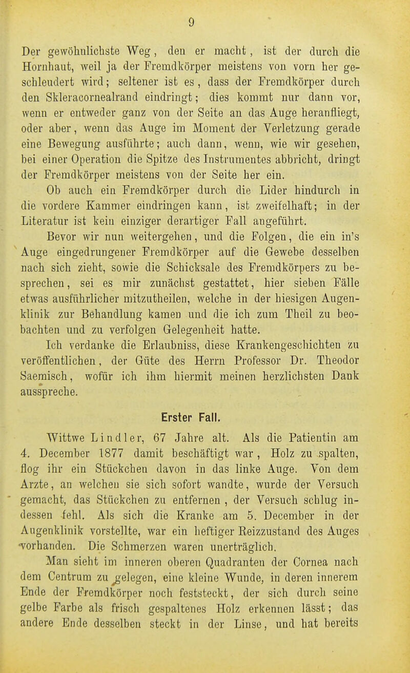 Der gewöhulichste Weg, den er macht , ist der durch die Hornhaut, weil ja der Fremdkörper meistens von vorn her ge- schleudert wird; seltener ist es, dass der Fremdkörper durch den Skieracornealrand eindringt; dies kommt nur dann vor, wenn er entweder ganz von der Seite an das Auge heranfliegt, oder aber, wenn das Auge im Moment der Verletzung gerade eine Bewegung ausführte; auch dann, wenn, wie wir gesehen, bei einer Operation die Spitze des Instrumentes abbricht, dringt der Fremdkörper meistens von der Seite her ein. Ob auch ein Fremdkörper durch die Lider hindurch in die vordere Kammer eindringen kann, ist zweifelhaft; in der Literatur ist kein einziger derartiger Fall angeführt. Bevor wir nun weitergehen, und die Folgen, die ein in's Auge eingedrungener Fremdkörper auf die Gewebe desselben nach sich zieht, sowie die Schicksale des Fremdkörpers zu be- sprechen , sei es mir zunächst gestattet, hier sieben Fälle etwas ausführlicher mitzutheilen, welche in der hiesigen Augen- klinik zur Behandlung kamen und die ich zum Theil zu beo- bachten und zu verfolgen Gelegenheit hatte. Ich verdanke die Erlaubniss, diese Krankengeschichten zu veröffentlichen, der Güte des Herrn Professor Dr. Theodor Saemisch, wofür ich ihm hiermit meinen herzlichsten Dank ausspreche. Erster Fall. Wittwe L i n d 1 e r, 67 Jahre alt. Als die Patientin am 4. December 1877 damit beschäftigt war, Holz zu spalten, flog ihr ein Stückchen davon in das linke Auge. Von dem Arzte, an welchen sie sich sofort wandte, wurde der Versuch gemacht, das Stückchen zu entfernen , der Versuch schlug in- dessen fehl. Als sich die Kranke am 5. December in der Augenklinik vorstellte, war ein heftiger Reizzustand des Auges •vorhanden. Die Schmerzen waren unerträglich. Man sieht im inneren oberen Quadranten der Cornea nach dem Centrum zu ^^elegen, eine kleine Wunde, in deren innerem Ende der Fremdkörper noch feststeckt, der sich durch seine gelbe Farbe als friscli gespaltenes Holz erkennen lässt; das andere Ende desselben steckt in der Linse, und hat bereits