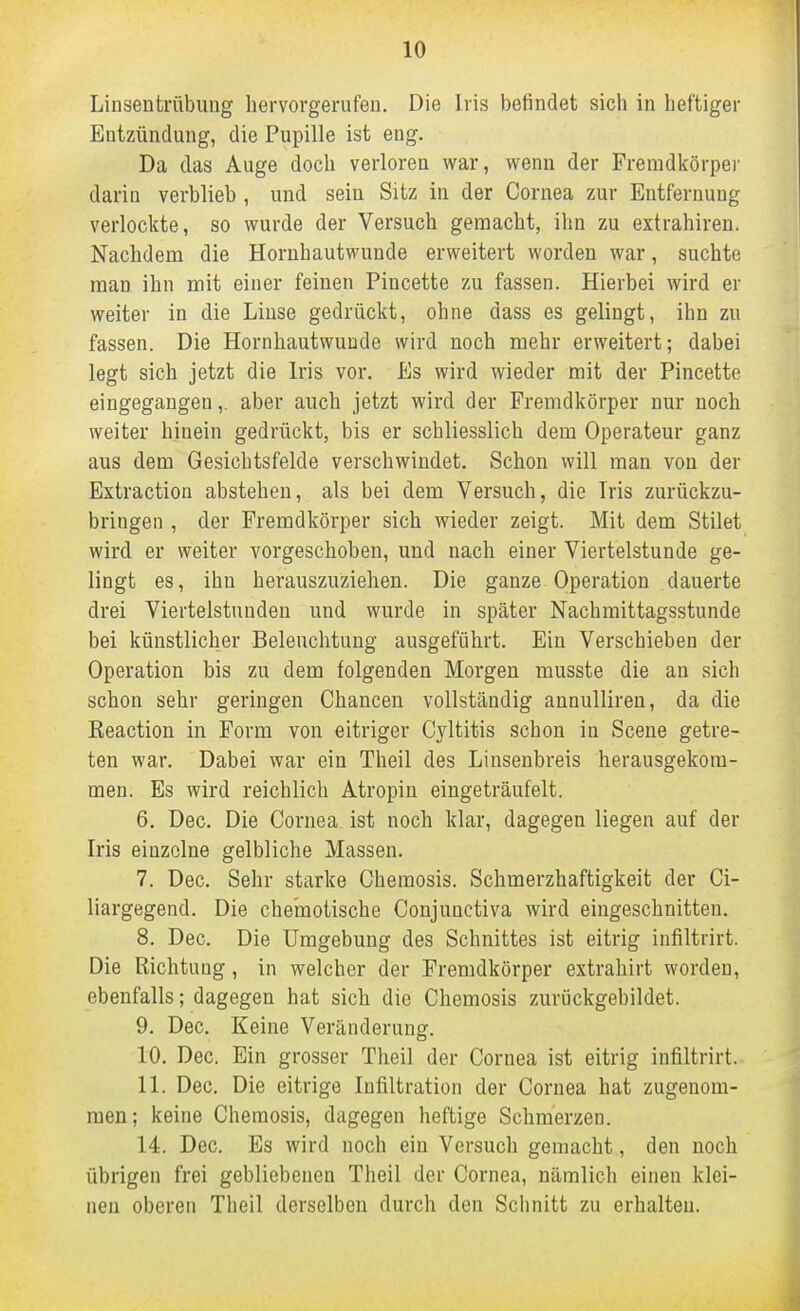 Linsentrübung hervorgerufen. Die Iris befindet sich in heftiger Entzündung, die Pupille ist eng. Da das Auge doch verloren war, wenn der Fremdkörper darin verblieb , und sein Sitz in der Cornea zur Entfernung verlockte, so wurde der Versuch gemacht, ihn zu extrahiren. Nachdem die Hornhautwunde erweitert worden war, suchte man ihn mit einer feinen Pincette zu fassen. Hierbei wird er weiter in die Linse gedrückt, ohne dass es gelingt, ihn zu fassen. Die Hornhautwuude wird noch mehr erweitert; dabei legt sich jetzt die Iris vor. Es wird wieder mit der Pincette eingegangen,. aber auch jetzt wird der Fremdkörper nur noch weiter hinein gedrückt, bis er schliesslich dem Operateur ganz aus dem Gesichtsfelde verschwindet. Schon will man von der Extraction abstehen, als bei dem Versuch, die Iris zurückzu- bringen , der Fremdkörper sich wieder zeigt. Mit dem Stilet wird er weiter vorgeschoben, und nach einer Viertelstunde ge- lingt es, ihn herauszuziehen. Die ganze Operation dauerte drei Viertelstunden und wurde in später Nachmittagsstunde bei künstlicher Beleuchtung ausgeführt. Ein Verschieben der Operation bis zu dem folgenden Morgen musste die an sich schon sehr geringen Chancen vollständig annulliren, da die Keaction in Form von eitriger Cyltitis schon in Scene getre- ten war. Dabei war ein Theil des Linsenbreis herausgekom- men. Es wird reichlich Atropin eingeträufelt. 6. Dec. Die Cornea ist noch klar, dagegen liegen auf der Iris einzelne gelbliche Massen. 7. Dec. Sehr starke Chemosis. Schmerzhaftigkeit der Ci- liargegend. Die chemotische Conjunctiva wird eingeschnitten. 8. Dec. Die Umgebung des Schnittes ist eitrig infiltrirt. Die Richtung, in welcher der Fremdkörper extrahirt worden, ebenfalls; dagegen hat sich die Chemosis zurückgebildet. 9. Dec. Keine Veränderung. 10. Dec. Ein grosser Theil der Cornea ist eitrig infiltrirt. 11. Dec. Die eitrige Infiltration der Cornea hat zugenom- men; keine Chemosis, dagegen heftige Schmerzen. 14. Dec. Es wird noch ein Versuch gemacht, den noch übrigen frei gebliebenen Theil der Cornea, nämlich einen klei- neu oberen Tlieil derselben durch den Schnitt zu erhalten.