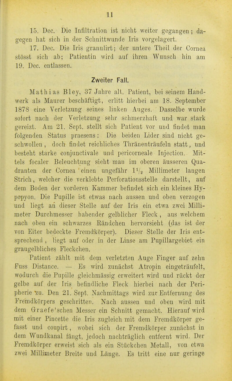 15. Dec. Die Infiltration ist niclit weiter gegangen; da- gegen liat sich in der Sclinittwunde Iris vorgelagert. 17. Dec. Die Iris granulirt; der untere Tlieil der Cornea stösst sich ab; Patientin wird auf ihren Wunsch hin am 19. Dec. entlassen. Zweiter Fall. Mathias Bley, 37 Jahre alt. Patient, bei seinem Hand- werk als Maurer beschäftigt, erlitt hierbei am 18. September 1878 eine Verletzung seines linken Auges. Dasselbe wurde sofort nach der Verletzung sehr schmerzhaft und war stark gereizt. Am 21. Sept. stellt sich Patient vor und findet man folgenden Status praesens : Die beiden Lider sind nicht ge- schwollen , doch findet reichliches Thränenträufeln statt, Und besteht starke conjuuctivale und pericorneale Injection. Mit- tels focaler Beleuchtung sieht man im oberen äusseren Qua- dranten der Cornea'einen ungefähr IV2 Millimeter laugen Strich, welcher die verklebte Perforationsstelle darstellt, auf dem Boden der vorderen Kammer befindet sich ein kleines Hy- popyon. Die Pupille ist etwas nach aussen und oben verzogen und liegt an dieser Stelle auf der Iris ein etwa zwei Milli- meter Durchmesser habender gelblicher Fleck, aus welchem nach oben ein schwarzes ßändchen hervorsieht (das ist der von Eiter bedeckte Fremdkörper). Dieser Stelle der Iris ent- sprechend , liegt auf oder in der Linse am Pupillargebiet ein graugelbliches Fleckchen. Patient zählt mit dem verletzten Auge Finger auf zehn Fuss Distance. — Es wird zunächst Atropin eingeträufelt, wodurch die Pupille gleichmässig erweitert wird und rückt der gelbe auf der Iris befindliche Fleck hierbei nach der Peri- pherie v.u. Den 2L Sept. Nachmittags wird zur Entfernung des Fremdkörpers geschritten. Nach aussen und oben wird mit dem Graefe'sehen Messer ein Schnitt gemacht. Hierauf wird mit einer Pincette die Iris zugleich mit dem Fremdkörper ge- fasst und coupirt, wobei sich der Fremdkörper zunächst in dem Wundkanal fängt, jedoch nachträglich entfernt wird. Der Fremdkörper erweist sich als ein Stückchen Metall, von etwa zwei Millimeter Breite und Länge. Es tritt eine nur geringe