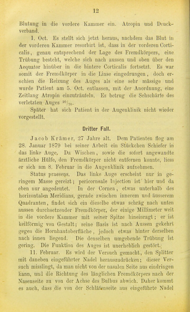 Blutung in die vordere Kammer ein. Atiopiu und Diuck- verband. I. Oct. Es stellt sich jetzt heraus, nachdem das Blut in der vorderen Kammer resorbirt ist, dass in der vorderen Corti- calis, genau entsprechend der Lage des Fremdkörpers, eine Trübung besteht, welche sich nach aussen und oben über den Aequator hinüber in die hintere Corticalis fortsetzt. Es war somit der Fremdkörper in die Linse eingedrungen, doch er- schien die Reizung des Auges als eine sehr mässige und wurde Patient am 5. Oct. entlassen, mit der Anordnung, eine Zeitlaug Atropin einzuträufeln. Es betrug die Sehschärfe des verletzten Auges ^o/^^. Später hat sich Patient in der Augenklinik nicht wieder vorgestellt. Dritter Fall. Jacob Krämer, 27 Jahre alt. Dem Patienten flog am 28. Januar 1879 bei seiner Arbeit ein Stückchen Schiefer in das linke Auge, Da Wischen, sowie die sofort angewandte ärztliche Hülfe, den Fremdkörper nicht entfernen konnte, liess er sich am 8. Februar in die Augenklinik aufnehmen. Status praesens. Das linke Auge erscheint nur in ge- ringem Masse gereizt; pericornoale Injection ist' hier und da eben nur angedeutet. In der Cornea, etwas unterhalb des horizontalen Meridians, gerade zwischen innerem und äusserem Quadranten, findet sich ein dieselbe etwas schräg nach unten aussen durchsetzender Fremdkörper, der einige Millimeter weit in die vordere Kammer mit seiner Spitze hineinragt; er ist keilförmig von Gestalt; seine Basis ist nach Aussen gekehrt gegen die Hornhautoberfläche , jedoch etwas hinter derselben nach innen liegend. Die denselben umgebende Trübung ist gering. Die Funktion des Auges ist unerheblich gestört., II. Februar. Es wird der Versuch gemacht, den Splitter mit daneben eingeführter Nadel herauszudrücken; dieser Ver- such misslingt, da man nicht von der nasalen Seite aus eiadringen kann, und die Richtung des länglichen Fremdkörpers nach der Nasenseite zu von der Achse des Bulbus abwich. Daher kommt es auch, dass die von der Schläfenseite aus eingeführte Nadel