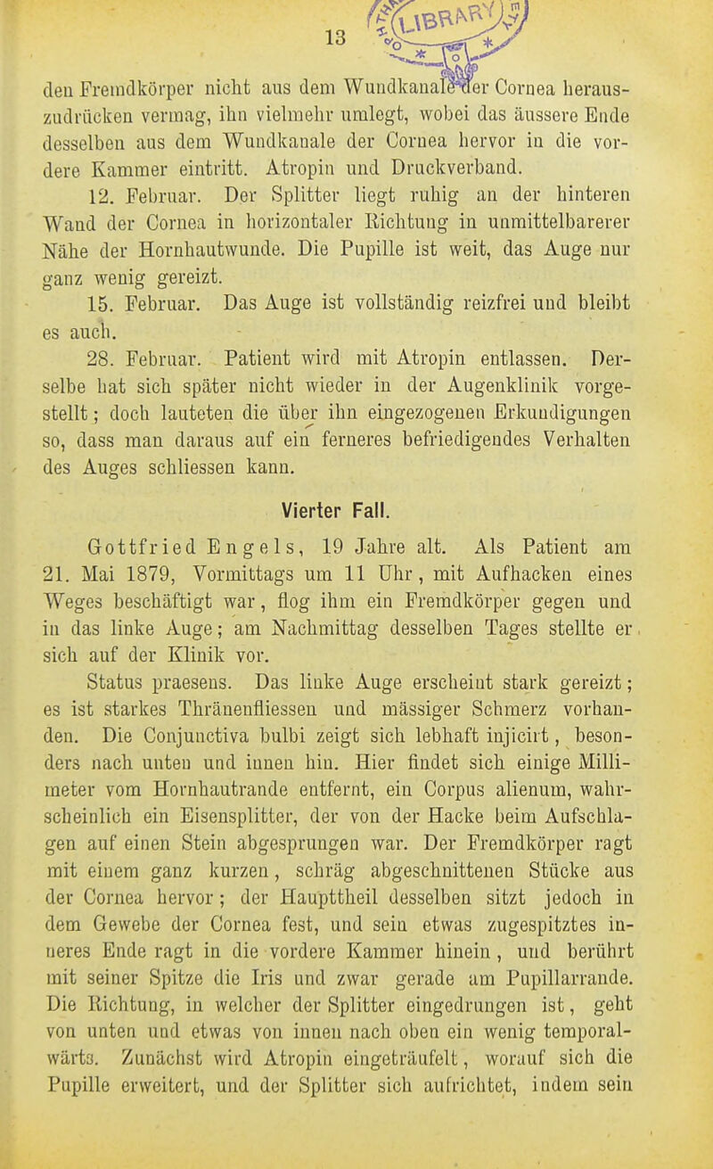 den Fremdkörper nicht aus dem Wundkanale^er Cornea heraus- zudrücken vermag, ihn vielmehr umlegt, wobei das äussere Ende desselben aus dem Wundkanale der Cornea hervor in die vor- dere Kammer eintritt. Atropin und Druckverband. 12. Februar. Der Splitter liegt ruhig an der hinteren Wand der Cornea in horizontaler Richtung in unmittelbarerer Nähe der Hornhautwunde. Die Pupille ist weit, das Auge nur ganz wenig gereizt. 15. Februar. Das Auge ist vollständig reizfrei und bleibt es auch. 28. Februar. Patient wird mit Atropin entlassen. Der- selbe hat sich später nicht wieder in der Augenklinik vorge- stellt ; doch lauteten die über ihn eingezogenen Erkundigungen so, dass man daraus auf ein ferneres befriedigendes Verhalten des Auges schliessen kann. Vierter Fall. Gottfried Engels, 19 Jahre alt. Als Patient am 21. Mai 1879, Vormittags um 11 Uhr, mit Aufhacken eines Weges beschäftigt war, flog ihm ein Fremdkörper gegen und in das linke Auge; am Nachmittag desselben Tages stellte er. sich auf der Klinik vor. Status praesens. Das linke Auge erscheint stark gereizt; es ist starkes Thränenfliesseu und massiger Schmerz vorhan- den. Die Conjunctiva bulbi zeigt sich lebhaft injicirt, beson- ders nach unten und innen hin. Hier findet sich einige Milli- meter vom Hornhautrande entfernt, ein Corpus alienum, wahr- scheinlich ein Eisensplitter, der von der Hacke beim Aufschla- gen auf einen Stein abgesprungen war. Der Fremdkörper ragt mit einem ganz kurzen, schräg abgeschnittenen Stücke aus der Cornea hervor; der Haupttheil desselben sitzt jedoch in dem Gewebe der Cornea fest, und sein etwas zugespitztes in- neres Ende ragt in die vordere Kammer hinein, und berührt mit seiner Spitze die Iris und zwar gerade am Pupillarrande. Die Ilichtung, in welcher der Splitter eingedrungen ist, geht von unten und etwas von innen nach oben ein wenig teraporal- wärts. Zunächst wird Atropin eingeträufelt, worauf sich die Pupille erweitert, und der Splitter sich aufrichtet, indem sein