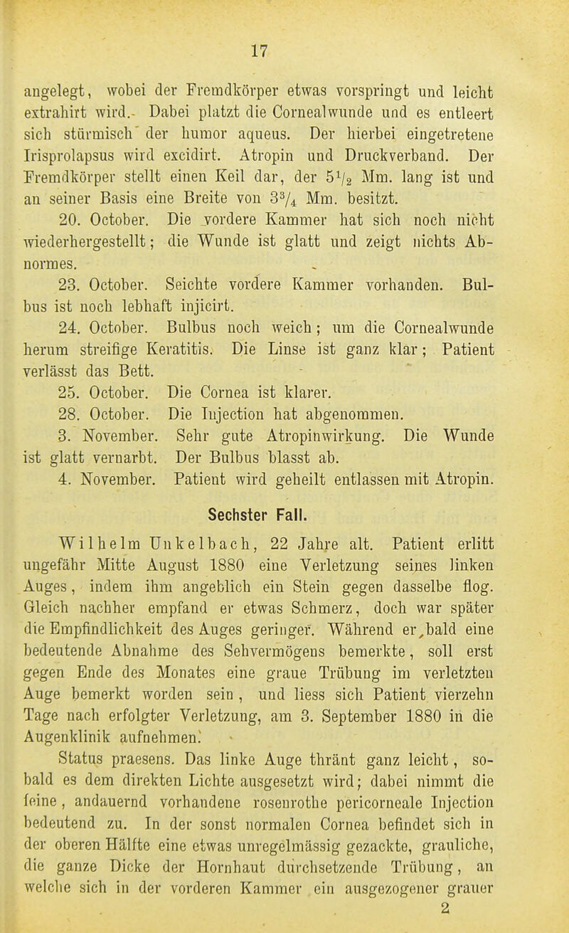 angelegt, wobei der Fremdkörper etwas vorspringt und leicht extrahirt wird.- Dabei platzt die Cornealwunde und es entleert sich stürmisch' der humor aqueus. Der hierbei eingetretene Irisprolapsus wird excidirt. Atropin und Druckverband. Der Fremdkörper stellt einen Keil dar, der 5^/2 Mm. lang ist und an seiner Basis eine Breite von 3^4 Mm. besitzt. 20. October. Die vordere Kammer hat sich noch nicht wiederhergestellt; die Wunde ist glatt und zeigt nichts Ab- normes. 23. October. Seichte vordere Kammer vorhanden. Bul- bus ist noch lebhaft injicirt. 24. October. Bulbus noch weich; um die Cornealwunde herum streifige Keratitis. Die Linse ist ganz klar; Patient verlässt das Bett. 25. October. Die Cornea ist klarer. 28. October. Die lujection hat abgenommen. 3. November. Sehr gute Atropinwirkung. Die Wunde ist glatt vernarbt. Der Bulbus blasst ab. 4. November. Patient wird geheilt entlassen mit Atropin. Sechster Fall. Wilhelm Unkelbach, 22 Jahre alt. Patient erlitt ungefähr Mitte August 1880 eine Verletzung seines linken Auges, indem ihm angeblich ein Stein gegen dasselbe flog. Gleich nachher empfand er etwas Schmerz, doch war später die Empfindlichkeit des Auges geringer. Während er,bald eine bedeutende Abnahme des Sehvermögens bemerkte, soll erst gegen Ende des Monates eine graue Trübung im verletzten Auge bemerkt worden sein , und Hess sich Patient vierzehn Tage nach erfolgter Verletzung, am 3. September 1880 in die Augenklinik aufnehmen.' Status praesens. Das linke Auge thränt ganz leicht, so- bald es dem direkten Lichte ausgesetzt wird; dabei nimmt die feine, andauernd vorhandene rosenrothe pericorneale Injection bedeutend zu. In der sonst normalen Cornea befindet sich in der oberen Hälfte eine etwas unregelmässig gezackte, grauliche, die ganze Dicke der Hornhaut durchsetzende Trübung, an welche sich in der vorderen Kammer ein ausgezogener grauer 2