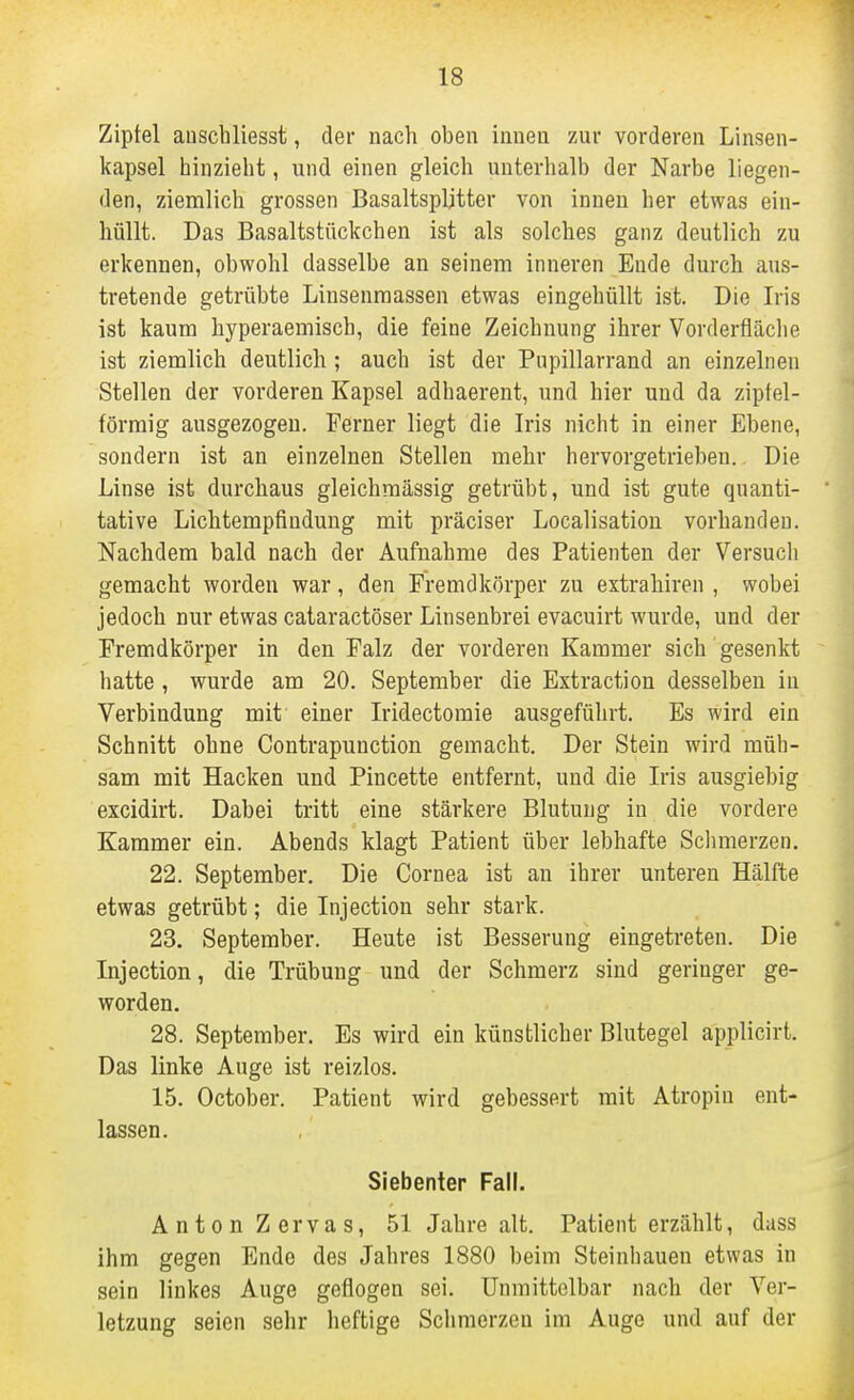 Zipfel auschliesst, der nach oben innen zur vorderen Linsen- kapsel hinzieht, und einen gleich unterhalb der Narbe liegen- den, ziemlich grossen Basaltspljtter von innen her etwas ein- hüllt. Das Basaltstückchen ist als solches ganz deutlich zu erkennen, obwohl dasselbe an seinem inneren Ende durch aus- tretende getrübte Linsenraassen etwas eingehüllt ist. Die Iris ist kaum hyperaemisch, die feine Zeichnung ihrer Vorderfläche ist ziemlich deutlich ; auch ist der Pupillarrand an einzelnen Stellen der vorderen Kapsel adhaerent, und hier und da zipfel- förraig ausgezogen. Ferner liegt die Iris nicht in einer Ebene, sondern ist an einzelnen Stellen mehr hervorgetrieben. Die Linse ist durchaus gleichraässig getrübt, und ist gute quanti- tative Lichtempfindung mit präciser Localisation vorhanden. Nachdem bald nach der Aufnahme des Patienten der Versucli gemacht worden war, den Fremdkörper zu extrahiren , wobei jedoch nur etwas cataractöser Linsenbrei evacuirt wurde, und der Fremdkörper in den Falz der vorderen Kammer sich gesenkt hatte, wurde am 20. September die Extraction desselben in Verbindung mit einer Iridectomie ausgeführt. Es wird ein Schnitt ohne Contrapunction gemacht. Der Stein wird müh- sam mit Hacken und Pincette entfernt, und die Iris ausgiebig excidirt. Dabei tritt eine stärkere Blutung in die vordere Kammer ein. Abends klagt Patient über lebhafte Sclmierzen. 22. September. Die Cornea ist an ihrer unteren Hälfte etwas getrübt; die Injection sehr stark. 23. September. Heute ist Besserung eingetreten. Die Injection, die Trübung und der Schmerz sind geringer ge- worden. 28. September, Es wird ein künstlicher Blutegel applicirt. Das linke Auge ist reizlos. 15. October. Patient wird gebessert mit Atropin ent- lassen. Siebenter Fall. Anton Zervas, 51 Jahre alt. Patient erzählt, dass ihm gegen Ende des Jahres 1880 beim Steinhauen etwas in sein linkes Auge geflogen sei. Unmittelbar nach der Ver- letzung seien sehr heftige Schmerzen im Auge und auf der