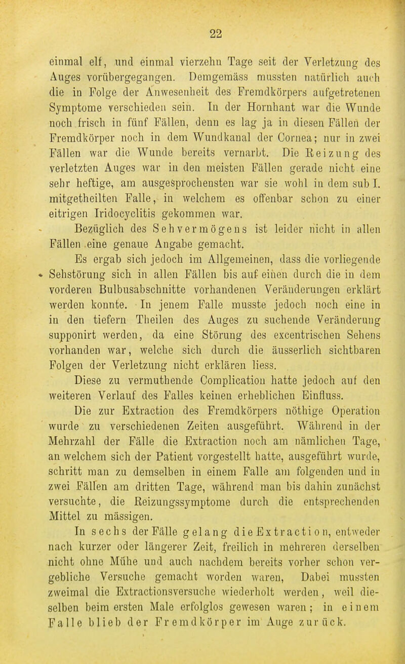 einmal elf, und einmal vierzelm Tage seit der Verletzung des Auges vorübergegangen. Demgeraäss niussten natürlich auch die in Folge der Anwesenheit des Fremdkörpers aufgetretenen Symptome verschieden sein. In der Hornhaut war die Wunde noch frisch in fünf Fällen, denn es lag ja in diesen Fällen der Fremdkörper noch in dem Wundkanal der Cornea; nur in zwei Fällen war die Wunde bereits vernarbt. Die Reizung des verletzten Auges war in den meisten Fällen gerade nicht eine sehr heftige, am ausgesprochensten war sie wohl in dem sub I, mitgetheilten Falle, in welchem es olfenbar schon zu einer eitrigen Iridocyclitis gekommen war. Bezüglich des Sehvermögens ist leider nicht in allen Fällen eine genaue Angabe gemacht. Es ergab sich jedoch im Allgemeinen, dass die vorliegende Sehstörung sich in allen Fällen bis auf eiiien durch die in dem vorderen Bulbusabschnitte vorhandenen Veränderungen erklärt werden konnte. In jenem Falle musste jedoch noch eine in in den tiefern Theilen des Auges zu suchende Veränderung supponirt werden, da eine Störung des excentrischen Sehens vorhanden war, welche sich durch die äusserlich sichtbaren Folgen der Verletzung nicht erklären liess. Diese zu vermuthende Complicatiou hatte jedoch auf den weiteren Verlauf des Falles keinen erheblichen Einfluss. Die zur Extraction des Fremdkörpers nöthige Operation wurde zu verschiedenen Zeiten ausgeführt. Während in der Mehrzahl der Fälle die Extraction noch am nämlichen Tage, an welchem sich der Patient vorgestellt hatte, ausgeführt wurde, schritt man zu demselben in einem Falle am folgenden und in zwei Fällen am dritten Tage, während man bis dahin zunächst versuchte, die Reizungssymptome durch die entsprechenden Mittel zu massigen. In sechs der Fälle gelang die Extraction, entweder nach kurzer oder längerer Zeit, freilich in mehreren derselben nicht ohne Mühe und auch nachdem bereits vorher schon ver- gebliche Versuche gemacht worden waren, Dabei mussten zweimal die Extractionsversuche wiederholt werden, weil die- selben beim ersten Male erfolglos gewesen waren; in einem Falle blieb der Fremdkörper im Auge zurück.