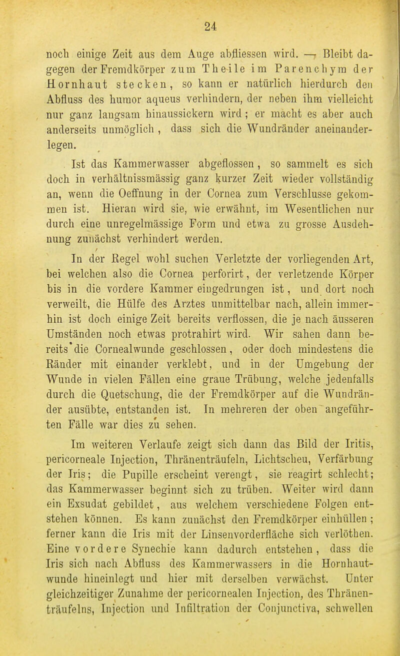 noch einige Zeit aus dem Auge abfliessen wird. Bleibt da- gegen der Fremdkörper zum Theile im Parencliym der Hornhaut stecken, so kann er natürlich hierdurch den Abfluss des huraor aqueus verhindern, der neben ihm vielleicht nur ganz langsam hinaussickern wird ; er macht es aber auch anderseits unmöglich , dass sich die Wundränder aneinauder- legen, . Ist das Kammerwasser abgeflossen , so sammelt es sich doch in verhältnissmässig ganz kurzer Zeit wieder vollständig an, wenn die Oeffnung in der Cornea zum Verschlusse gekom- men ist. Hieran wird sie, wie erwähnt, im Wesentlichen nur durch eine unregelmässige Form und etwa zu grosse Ausdeh- nung zunächst verhindert werden. In der Regel wohl suchen Verletzte der vorliegenden Art, bei welchen also die Cornea perforirt, der verletzende Körper bis in die vordere Kammer eingedrungen ist, und dort noch verweilt, die Hülfe des Arztes unmittelbar nach, allein immer- hin ist doch einige Zeit bereits verflossen, die je nach äusseren Umständen noch etwas protrahirt wird. Wir sahen dann be- reits* die Cornealwunde geschlossen, oder doch mindestens die Ränder mit einander verklebt, und in der Umgebung der Wunde in vielen Fällen eine graue Trübung, welche jedenfalls durch die Quetschung, die der Fremdkörper auf die Wundrän- der ausübte, entstanden ist. In mehreren der oben angeführ- ten Fälle war dies zu sehen. Im weiteren Verlaufe zeigt sich dann das Bild der Iritis, pericorneale Injection, Thränenträufeln, Lichtscheu, Verfärbung der Iris; die Pupille erscheint verengt, sie reagirt schlecht; das Kammerwasser beginnt sich zu trüben. Weiter wird dann ein Exsudat gebildet, aus welchem verschiedene Folgen ent- stehen können. Es kann zunächst den Fremdkörper einhüllen ; ferner kann die Iris mit der Linsenvorderfläche sich verlötben. Eine vordere Synechie kann dadurch entstehen, dass die Iris sich nach Abfluss des Karamerwassers in die Hornhaut- wunde hineinlegt und hier mit derselben verwächst. Unter gleichzeitiger Zunahme der pericornealen Injection, des Tbränen- träufelns, Injection und Infiltration der Conjunctiva, schwellen