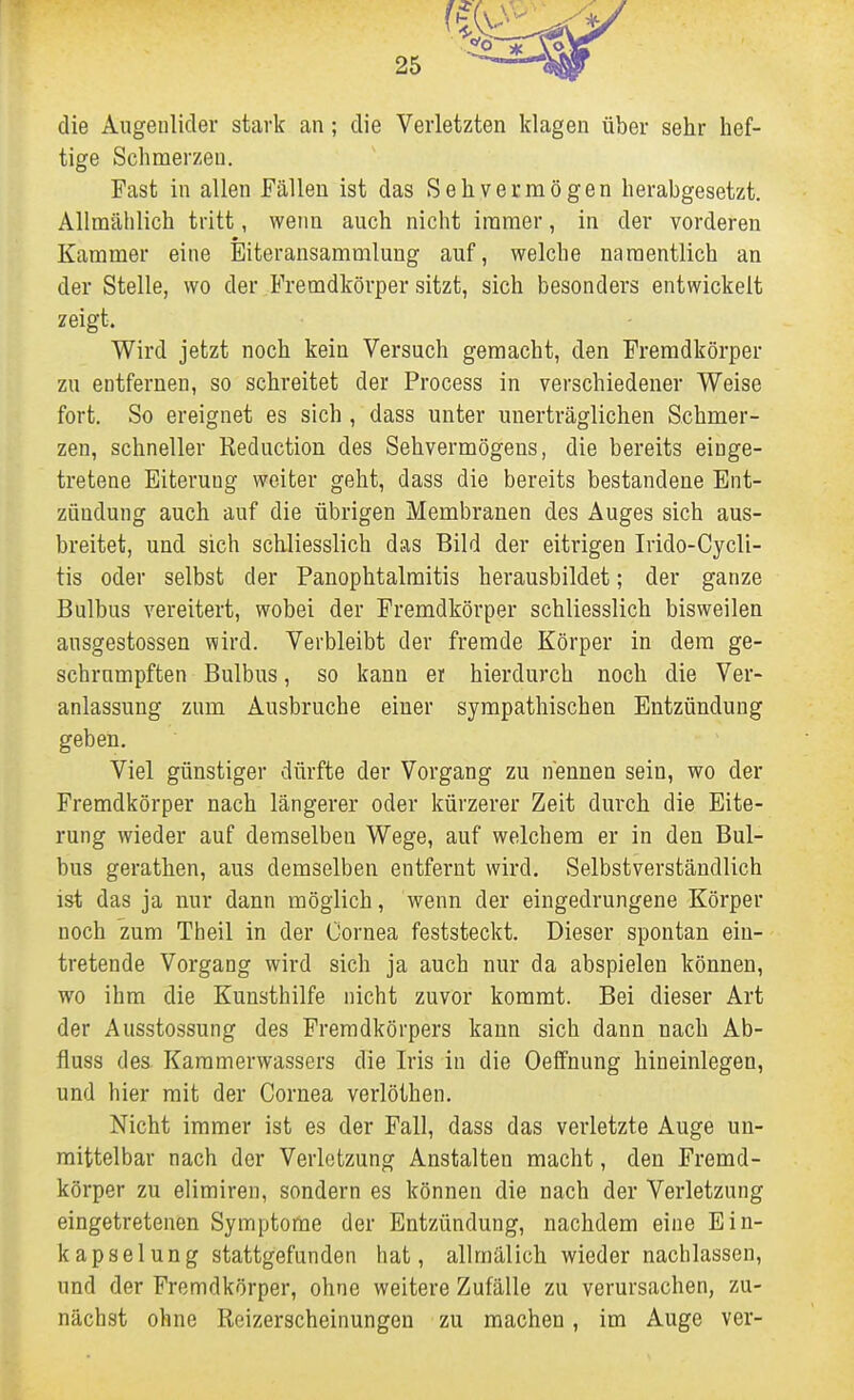 die Augeulicler stark an; die Verletzten klagen über sehr hef- tige Schmerzen. Fast in allen Fällen ist das Sehvermögen herabgesetzt. Allmählich tritt, wenn auch nicht immer, in der vorderen Kammer eine Biteransammlung auf, welche namentlich an der Stelle, wo der Fremdkörper sitzt, sich besonders entwickelt zeigt. Wird jetzt noch kein Versuch gemacht, den Fremdkörper zu entfernen, so schreitet der Process in verschiedener Weise fort. So ereignet es sich, dass unter unerträglichen Schmer- zen, schneller Reduction des Sehvermögens, die bereits einge- tretene Eiterung weiter geht, dass die bereits bestandene Ent- zündung auch auf die übrigen Membranen des Auges sich aus- breitet, und sich schliesslich das Bild der eitrigen Irido-Cycli- tis oder selbst der Panophtalmitis herausbildet; der ganze Bulbus vereitert, wobei der Fremdkörper schliesslich bisweilen ausgestossen wird. Verbleibt der fremde Körper in dem ge- schrumpften Bulbus, so kann er hierdurch noch die Ver- anlassung zum Ausbruche einer sympathischen Entzündung geben. Viel günstiger dürfte der Vorgang zu nennen sein, wo der Fremdkörper nach längerer oder kürzerer Zeit durch die Eite- rung wieder auf demselben Wege, auf welchem er in den Bul- bus gerathen, aus demselben entfernt wird. Selbstverständlich ist das ja nur dann möglich, wenn der eingedrungene Körper noch zum Theil in der Cornea feststeckt. Dieser spontan ein- tretende Vorgang wird sich ja auch nur da abspielen können, wo ihm die Kunsthilfe nicht zuvor kommt. Bei dieser Art der Ausstossung des Fremdkörpers kann sich dann nach Ab- fluss des Karamerwassers die Iris in die Oeffnung hineinlegen, und hier mit der Cornea verlöthen. Nicht immer ist es der Fall, dass das verletzte Auge un- mittelbar nach der Verletzung Anstalten macht, den Fremd- körper zu elimiren, sondern es können die nach der Verletzung eingetretenen Symptome der Entzündung, nachdem eine Ein- kapselung stattgefunden hat, allmälich wieder nachlassen, und der Fremdkörper, ohne weitere Zufälle zu verursachen, zu- nächst ohne Reizerscheinungen zu machen, im Auge ver-