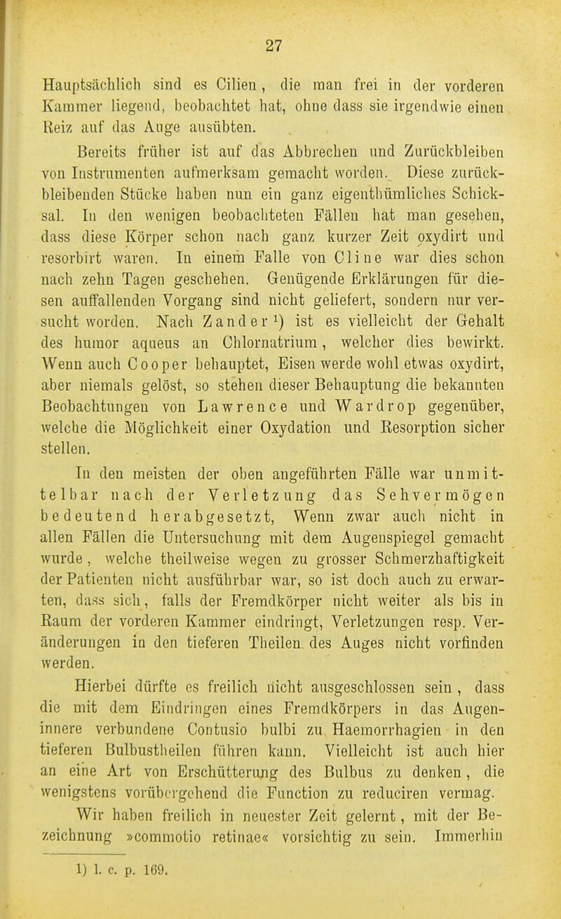 Hauptsächlicli sind es Cilien, die man frei in der vorderen Kammer liegend, beobachtet hat, ohne dass sie irgendwie einen Reiz auf das Auge ausübten. Bereits früher ist auf das Abbrechen und Zurückbleiben von Instrumenten aufmerksam gemacht worden. Diese zurück- bleibenden Stücke haben nun ein ganz eigentbümliches Schick- sal. In den wenigen beobachteten Fällen hat man gesehen, dass diese Körper schon nach ganz kurzer Zeit pxydirt und resorbirt waren. In einem Falle van Cline war dies schon nach zehn Tagen geschehen. Genügende Erklärungen für die- sen aulfallenden Vorgang sind nicht gehefert, sondern nur ver- sucht worden. Nach Zander 1) ist es vielleicht der Gehalt des hnraor aqueus an Chlornatrium, welcher dies bewirkt. Wenn auch Cooper behauptet. Eisen werde wohl etwas oxydirt, aber niemals gelöst, so stehen dieser Behauptung die bekannten Beobachtungen von Lawrence und Wardrop gegenüber, welche die Möglichkeit einer Oxydation und Resorption sicher stellen. lu den meisten der oben angeführten Fälle war unmit- telbar nach der Verletzung das Sehvermögen bedeutend herabgesetzt, Wenn zwar aucli nicht in allen Fällen die Untersuchung mit dem Augenspiegel gemacht wurde , welche theilweise wegen zu grosser Schmerzhaftigkeit der Patienten nicht ausführbar war, so ist doch auch zu erwar- ten, da.ss sich, falls der Fremdkörper nicht weiter als bis in Eaum der vorderen Kammer eindringt, Verletzungen resp. Ver- änderungen in den tieferen Theilen. des Auges nicht vorfinden werden. Hierbei dürfte es freilich liicht ausgeschlossen sein , dass die mit dem Eindringen eines Fremdkörpers in das Augen- innere verbundene Contusio bulbi zu Haemorrhagien in den tieferen Bulbustheilen führen kann. Vielleicht ist auch hier an eine Art von Erschütterung des Bulbus zu denken, die wenigstens vorübergehend die Function zu reduciren vermag. Wir haben freilich in neuester Zeit gelernt, mit der Be- zeichnung »commotio retinae« vorsichtig zu sein. Immerhin 1) 1. c. p. 169.