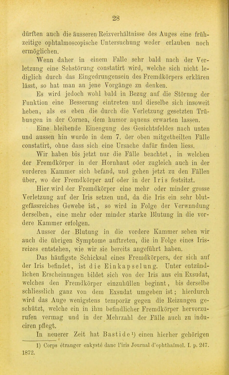 dürften auch die äusseren Reizverhältnisse des Auges eine früh- zeitige ophtalmoscopische Untersuchung weder erlauben noch ermöglichen. Wenn daher in einem Falle sehr bald nach der Ver- letzung eine Sehstörung constatirt wird, welche sich nicht le- diglich durch das Eingedrungensein des Fremdkörpers erklären lässt, so hat man an jene Vorgänge zu denken. Es wird jedoch wohl bald in Bezug auf die Störung der Funktion eine Besserung eintreten und dieselbe sich insoweit heben, als es eben die durch die Verletzung gesetzten Trü- bungen in der Cornea, dem humor aqueus erwarten lassen. Eine bleibende Einengung des Gesichtsfeldes nach unten und aussen hin wurde in dem 7, der oben mitgetheilten Fälle constatirt, ohne dass sich eine Ursache dafür finden liess. Wir haben bis jetzt nur die Fälle beachtet, in welchen der Fremdkörper in der Hornhaut oder zugleich auch in der vorderen Kammer sich befand, und gehen jetzt zu den Fällen über, wo der Fremdkörper auf oder in der Iris festsitzt. Hier wird der Fremdkörper eine mehr oder minder grosse Verletzung auf der Iris setzen und, da die Iris ein sehr blut- gefässreiches Gewebe ist, so wird in Folge der Verwundung derselben, eine mehr oder minder starke Blutung in die vor- dere Kammer erfolgen. Ausser der Blutung in die vordere Kammer sehen wir auch die übrigen Symptome auftreten, die in Folge eines Iris- reizes entstehen, wie wir sie bereits angeführt haben. Das häufigste Schicksal eines Fremdkörpers, der sich auf der Iris befindet, ist die Einkap sei ung. Unter entzünd- lichen Erscheinungen bildet sich von der Iris aus ein Exsudat, welches den Fremdkörper einzuhüllen beginnt, bis derselbe schliesslich ganz von dem Exsudat umgeben ist; hierdurch wird das Auge wenigstens temporär gegen die Keizungeu ge- schützt, welche ein in ihm befindlicher Fremdkörper hervorzu- rufen vermag und in der Mehrzahl der Fälle auch zu indu- ciren pflegt. In neuerer Zeit hat Bastide i) einen hierher gehörigen 1) Corps etranger enkyste danc l'iris Journal d'ophthalmol. I. p. 247. 1872.