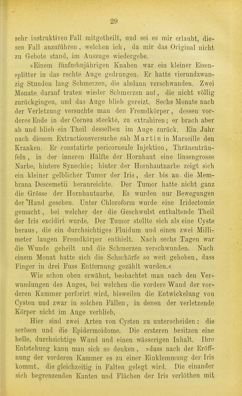 sehr instruktiven Fall mitgetlieilt, und sei es mir erlaubt, die- sen Fall anzuführen , welchen ich, da mir das Original nicht zu Gebote stand, im Auszuge wiedergebe. »Einem fünfzehnjährigen Knaben war ein kleiner Eisen- pplitter in das rechte Auge gedrangen. Er hatte vierundzwan- zig Stunden lang Schmerzen, die alsdann verschwanden. Zwei Monate darauf traten wieder Schmerzen auf, die nicht völlig zurückgingen, und das Auge blieb gereizt. Sechs Monate nach der Verletzung versuchte man den Fremdkörper, dessen vor- deres Ende in der Cornea steckte, zu extrahiren; er brach aber ab und blieb ein Theil desselben im Auge zurück. Ein Jahr nach diesem Estractionsversuche sah Martin in Marseille den Kranken. Er constatirte pericorneale Injektion, Thränenträu- feln, in der inneren Hälfte der Hornhaut eine linsengrosse Narbe, hintere Synechie; hinter der Hornhautnarbe zeigt sich ein kleiner gelblicher Tumor der Iris, der bis an die Mem- brana Descemetii heranreichte. Der Tumor hatte nicht ganz die Grösse der Hornhautuarbe. Es wurden nur Bewegungen der Hand gesehen. Unter Chloroform wurde eine Iridectomie gemacht, bei welcher der die Geschwulst enthaltende Theil der Iris excidirt wurde. Der Tumor stellte sich als eine Cyste heraus, die ein durchsichtiges Pluidum und einen zwei Milli- meter langen Fremdkörper enthielt. Nach sechs Tagen war die Wunde geheilt und die Schmerzen verschwunden. Nach einem Monat hatte sich die Sehschärfe so weit gehoben, dass Finger in drei Fuss Entfernung gezählt wurden.« Wie schon oben erwähnt, beobachtet man nach den Ver- wundungen des Auges, bei welchen die vordere Wand der vor- deren Kammer perforirt wird, bisweilen die Entwickelung von Cysten und zwar in solchen Fällen, in denen der verletzende Körper nicht im Auge verblieb. Hier sind zwei Arten von Cysten zu unterscheiden : die serösen und die Epidermoidome. Die ersteren besitzen eine helle, durchsichtige Wand und einen wässerigen Inhalt. Ihre Entstehung kann man sich so denken, »dass nach der Eröff- nung der vorderen Kammer es zu einer Einklemmung der Iris kommt, die gleichzeitig in Falten gelegt wird. Die einander sich begrenzenden Kanten und Flächen der Iris verlöthen mit