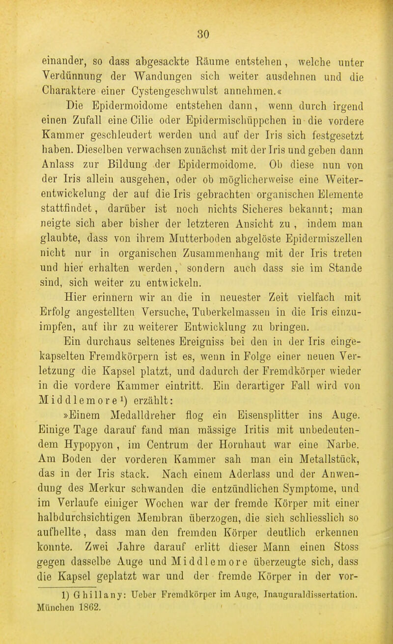 einander, so dass abgesackte Räume entstehen, welche unter Verdünnung der Wandungen sich weiter ausdehnen und die Charaktere einer Cystengeschwulst annehmen.« Die Epidermoidome entstehen dann, wenn durch irgend einen Zufall eine Cilie oder Epidermischüppchen in die vordere Kammer geschleudert werden und auf der Iris sich festgesetzt haben. Dieselben verwachsen zunächst mit der Iris und geben dann Anlass zur Bildung der Epidermoidome. Ob diese nun von der Iris allein ausgehen, oder ob möglicherweise eine Weiter- entwickelung der auf die Iris gebrachten organischen Elemente stattfindet, darüber ist noch nichts Sichei-es bekannt; man neigte sich aber bisher der letzteren Ansicht zu , indem man glaubte, dass von ihrem Mutterboden abgelöste Epidermiszellen nicht nur in organischen Zusammenhang mit der Iris treten und hier erhalten werden, sondern auch dass sie im Stande sind, sich weiter zu entwickeln. Hier erinnern wir an die in neuester Zeit vielfach mit Erfolg angestellten Versuche, Tuberkelmassen in die Iris einzu- impfen, auf ihr zu weiterer Entwicklung zu bringen. Bin durchaus seltenes Ereiguiss bei den in der Iris einge- kapselten Fremdkörpern ist es, wenn in Folge einer neuen Ver- letzung die Kapsel platzt, und dadurch der Fremdkörper wieder in die vordere Kammer eintritt. Ein derartiger Fall wird von M i d d 1 e m 0 r e 1) erzählt: »Einem Medalldreher flog ein Eisensplitter ins Auge. Einige Tage darauf fand man massige Iritis mit unbedeuten- dem Hypopyon, im Centrum der Hornhaut war eine Narbe. Am Boden der vorderen Kammer sah man ein Metallstück, das in der Iris stack. Nach einem Aderlass und der Anwen- dung des Merkur schwanden die entzündlichen Symptome, und im Verlaufe einiger Wochen war der fremde Körper mit einer halbdurchsichtigen Membran überzogen, die sich schliesslich so aufhellte, dass man den fremden Körper deutlich erkennen konnte. Zwei Jahre darauf erlitt dieser Mann einen Stoss gegen dasselbe Auge und Middlemore überzeugte sich, dass die Kapsel geplatzt war und der fremde Körper in der vor- 1) Ghillany: Ucber Fremdkörper im Auge, Inauguraldissertation. München 1862.