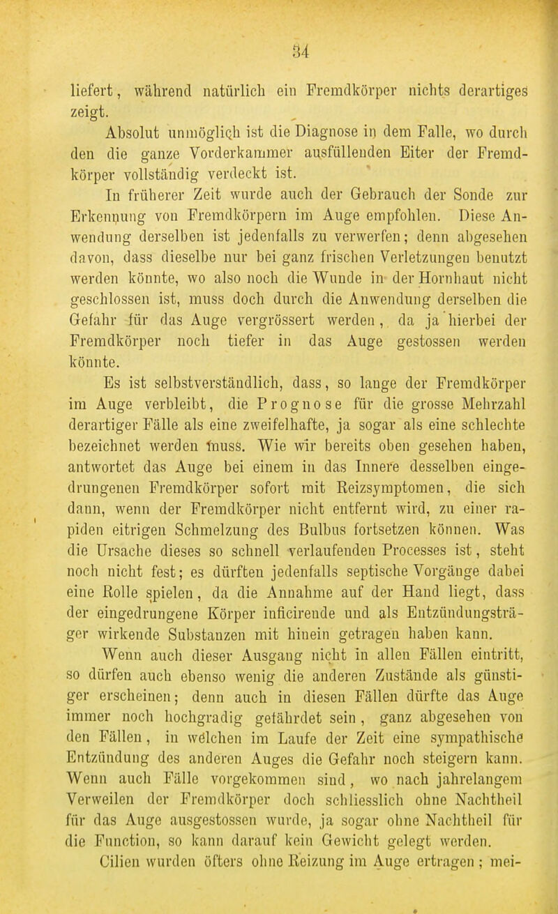 liefert, während natürlich ein Fremdkörper nichts derartiges zeigt. Absolut unmögÜQh ist die Diagnose in dem Falle, wo durch den die ganze Vorderkammer ausfüllenden Eiter der Fremd- körper vollständig verdeckt ist. In früherer Zeit wurde auch der Gebrauch der Sonde zur Erkeniiung von Fremdkörpern im Auge empfohlen. Diese An- wendung derselben ist jedenfalls zu verwerfen; denn abgesehen davon, dass dieselbe nur bei ganz frischen Verletzungen benutzt werden könnte, wo also noch die Wunde in der Hornhaut nicht geschlossen ist, muss doch durch die Anwendung derselben die Gefahr für das Auge vergrössert werden , da ja hierbei der Fremdkörper noch tiefer in das Auge gestossen werden könnte. Es ist selbstverständlich, dass, so lange der Fremdkörper im Auge verbleibt, die Prognose für die grosse Mehrzahl derartiger Fälle als eine zweifelhafte, ja sogar als eine schlechte bezeichnet werden Inuss. V^ie wir bereits oben gesehen haben, antwortet das Auge bei einem in das Innere desselben einge- drungenen Fremdkörper sofort mit Reizsymptomen, die sich dann, wenn der Fremdkörper nicht entfernt wird, zu einer ra- piden eitrigen Schmelzung des Bulbus fortsetzen können. Was die Ursache dieses so schnell verlaufenden Processes ist, steht noch nicht fest; es dürften jedenfalls septische Vorgänge dabei eine Rolle spielen, da die Annahme auf der Hand liegt, dass der eingedrungene Körper inficirende und als Entzündungsträ- ger wirkende Substanzen mit hinein getragen haben kann. Wenn auch dieser Ausgang nicht in allen Fällen eintritt, so dürfen auch ebenso wenig die anderen Zustände als günsti- ger erscheinen; denn auch in diesen Fällen dürfte das Auge immer noch hochgradig gefährdet sein , ganz abgesehen von den Fällen, in wölchen im Laufe der Zeit eine sympathische Entzündung des anderen Auges die Gefahr noch steigern kann. Wenn auch Fälle vorgekommen sind, wo nach jahrelangem Verweilen der Fremdkörper doch schliesslich ohne Nachtheil für das Auge ausgestossen wurde, ja sogar ohne Nachtlieil für die Function, so kann darauf kein Gewicht gelegt werden. Cilien wurden öfters ohne Reizung im Auge ertragen ; mei-