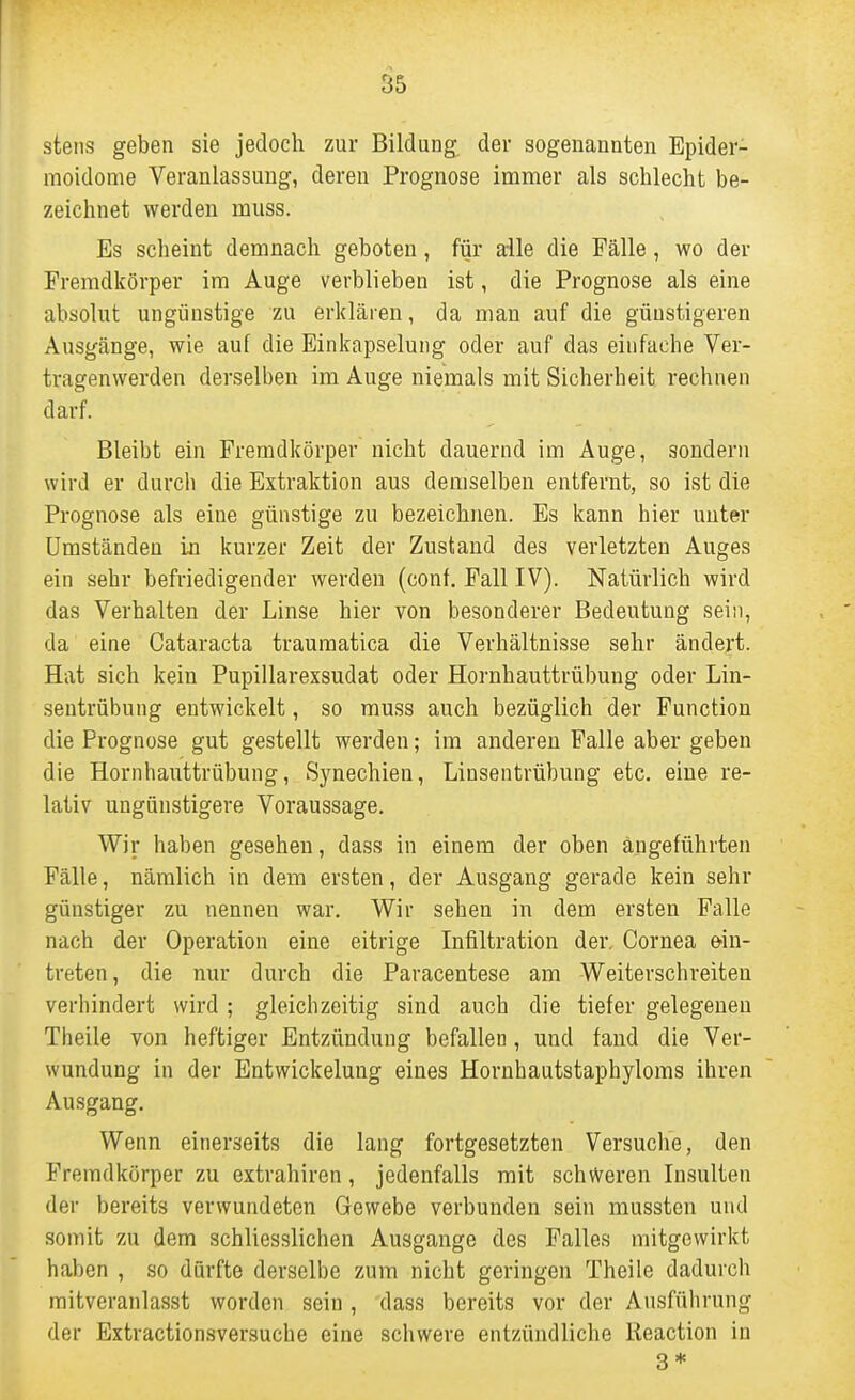 steiis geben sie jedoch zur Bildung der sogenannten Epider- moidome Veranlassung, deren Prognose immer als schlecht be- zeichnet werden muss. Es scheint demnach geboten, für alle die Fälle, wo der Fremdkörper im Auge verblieben ist, die Prognose als eine absolut ungünstige zu erklären, da man auf die günstigeren Ausgänge, wie auf die Einkapselung oder auf das einfache Ver- tragenwerden derselben im Auge niemals mit Sicherheit rechnen darf. Bleibt ein Fremdkörper nicht dauernd im Auge, sondern wird er durch die Extraktion aus demselben entfernt, so ist die Prognose als eine günstige zu bezeichnen. Es kann hier unter Umständen in kurzer Zeit der Zustand des verletzten Auges ein sehr befriedigender werden (conf. Fall IV). Natürlich wird das Verhalten der Linse hier von besonderer Bedeutung sein, da eine Cataracta traumatica die Verhältnisse sehr ändert. Hat sich kein Pupillarexsudat oder Hornhauttrübung oder Lin- sentrübung entwickelt, so muss auch bezüglich der Function die Prognose gut gestellt werden; im anderen Falle aber geben die Hornhauttrübung, Synechien, Linsentrübung etc. eine re- lativ ungünstigere Voraussage. Wir haben gesehen, dass in einem der oben angeführten Fälle, nämlich in dem ersten, der Ausgang gerade kein sehr günstiger zu nennen war. Wir sehen in dem ersten Falle nach der Operation eine eitrige Infiltration der, Cornea ein- treten, die nur durch die Paracentese am Weiterschreiten verhindert wird ; gleichzeitig sind auch die tiefer gelegenen Theile von heftiger Entzündung befallen, und fand die Ver- wundung in der Entwickelung eines Hornhautstaphyloms ihren Ausgang, Wenn einerseits die lang fortgesetzten Versuche, den Fremdkörper zu extrahiren, jedenfalls mit schweren Insulten der bereits verwundeten Gewebe verbunden sein mussten und somit zu dem schliesslichen Ausgange des Falles mitgewirkt haben , so dürfte derselbe zum nicht geringen Theile dadurch mitveranlasst worden sein, 'dass bereits vor der Ausführung der Extractionsversuche eine schwere entzündliche Reaction in 3*