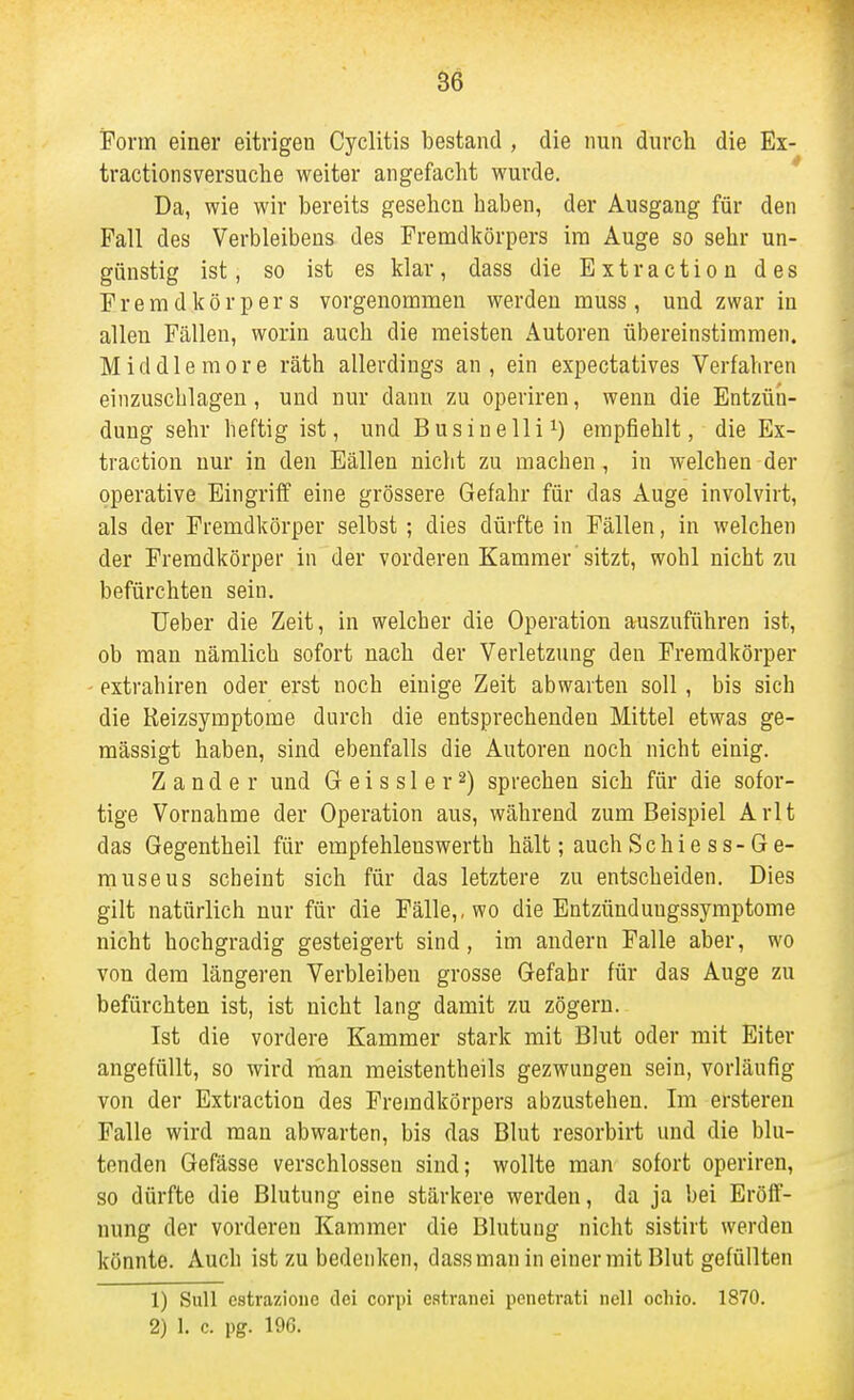 Form einer eitrigen Cyclitis bestand , die nun durch die Ex- tractionsversuche weiter angefacht wurde. Da, wie wir bereits gesehen haben, der Ausgang für den Fall des Verbleibens des Prencidkörpers im Auge so sehr un- günstig ist, so ist es klar, dass die Bxtraction des Fremdkörpers vorgenommen werden muss, und zwar in allen Fällen, worin auch die meisten Autoren übereinstimmen. Middlemore räth allerdings an, ein expectatives Verfahren einzuschlagen, und nur dann zu operiren, wenn die Entzün- dung sehr heftig ist, und Businellii) empfiehlt, die Ex- traction nur in den Eällen nicht zu machen, in welchen der operative Eingriff eine grössere Gefahr für das Auge involvirt, als der Fremdkörper selbst; dies dürfte in Fällen, in welchen der Fremdkörper in der vorderen Kammer sitzt, wohl nicht zu befürchten sein. Ueber die Zeit, in welcher die Operation auszuführen ist, ob man nämlich sofort nach der Verletzung den Fremdkörper extrahiren oder erst noch einige Zeit abwarten soll, bis sich die Reizsymptome durch die entsprechenden Mittel etwas ge- mässigt haben, sind ebenfalls die Autoren noch nicht einig. Zander und G e i s s 1 e r 2) sprechen sich für die sofor- tige Vornahme der Operation aus, während zum Beispiel Arlt das Gegentheil für empfehlenswerth hält; auch Schiess-Ge- museus scheint sich für das letztere zu entscheiden. Dies gilt natürlich nur für die Fälle,, wo die Entzünduugssymptome nicht hochgradig gesteigert sind, im andern Falle aber, wo von dem längeren Verbleiben grosse Gefahr für das Auge zu befürchten ist, ist nicht lang damit zu zögern. Ist die vordere Kammer stark mit Blut oder mit Eiter angefüllt, so wird rhan meistentheils gezwungen sein, vorläufig von der Extraction des Fremdkörpers abzustehen. Im ersteren Falle wird man abwarten, bis das Blut resorbirt und die blu- tenden Gefässe verschlossen sind; wollte man sofort operiren, so dürfte die Blutung eine stärkere werden, da ja bei Eröff- nung der vorderen Kammer die Blutung nicht sistirt werden könnte. Auch ist zu bedenken, dass man in einer mit Blut gefüllten 1) SuU estrazionc dei corpi cstranei penetrati nell ochio. 1870. 2) 1. c. pg. 196.