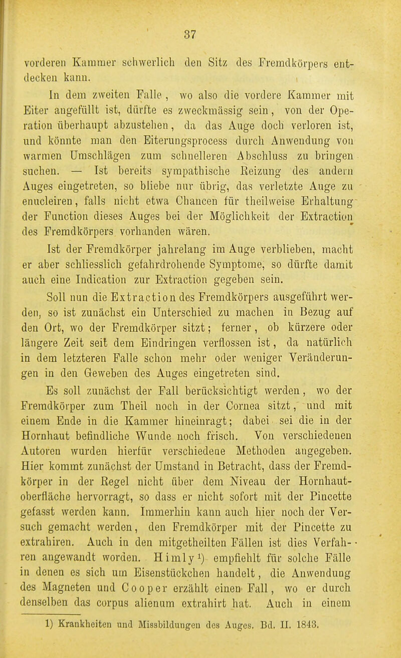 vordereil Kummer schwerlich den Sitz des Fremdkörpers ent- decken kann. i In dem zweiten Falle , wo also die vordere Kammer mit Eiter augefüllt ist, dürfte es zweckmässig sein, von der Ope- ration überhanpt abzustehen, da das Auge doch verloren ist, nnd könnte man den Eiterungsprocess durch Anwendung von warmen Umschlägen zum schnelleren Abschluss zu bringen suchen. — Ist bereits sympathische Reizung des andern Auges eingetreten, so bliebe nur übrig, das verletzte Auge zu enucleiren, falls nicht etwa Chancen für theilweise Erhaltung der Function dieses Auges bei der Möglichkeit der Extraction des Fremdkörpers vorhanden wären. Ist der Fremdkörper jahrelang im Auge verblieben, macht er aber schliesslich gefahrdrohende Symptome, so dürfte damit auch eine Indication zur Extraction gegeben sein. Soll nun die Extraction des Fremdkörpers ausgeführt wer- den, so ist zunächst ein Unterschied zu machen in Bezug auf den Ort, wo der Fremdkörper sitzt; ferner, ob kürzere oder längere Zeit seit dem Eindringen verflossen ist, da natürlich in dem letzteren Falle schon mehr oder weniger Veränderun- gen in den Geweben des Auges eingetreten sind. Es soll zunächst der Fall berücksichtigt werden, wo der Fremdkörper zum Theil noch in der Cornea sitzt, und mit einem Ende in die Kammer hineinragt; dabei sei die in der Hornhaut befindliche Wunde noch frisch. Von verschiedeneu Autoren wurden hierfür verschiedene Methoden angegeben-. Hier kommt zunächst der Umstand in Betracht, dass der Fremd- körper in der Regel nicht über dem Niveau der Hornhaut- oberfläche hervorragt, so dass er nicht sofort mit der Piucette gefasst werden kann. Immerhin kann auch hier noch der Ver- such gemacht werden, den Fremdkörper mit der Piucette zu extrahiren. Auch in den mitgetheilten Fällen ist dies Verfah- • ren angewandt worden. Himly^) empfiehlt für solche Fälle in denen es sich um Eisenstückchen handelt, die Anwendung des Magneten und Cooper erzählt einen Fall, wo er durch denselben das corpus alienum extrahirt hat. Auch in einem 1) Krankheiten und Missbildungen des Auges. Bd. II. 1843.