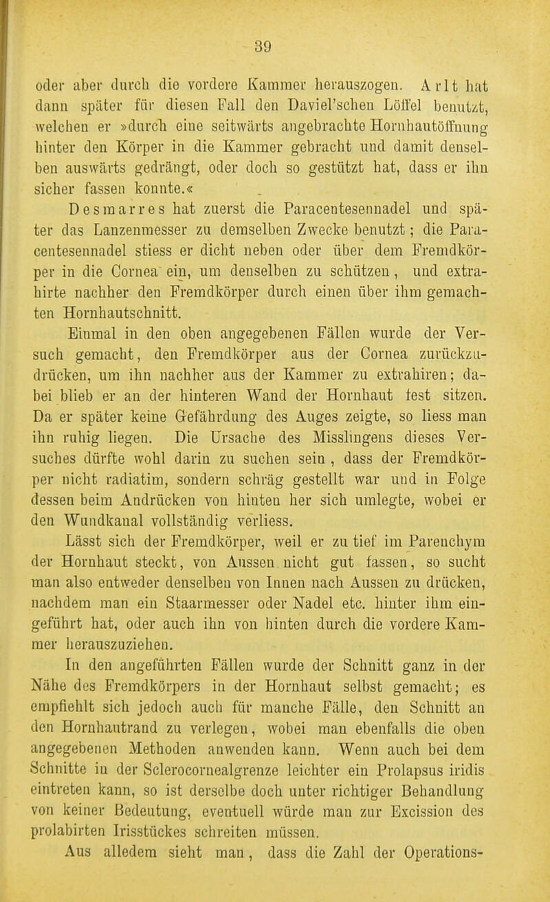 oder aber durch die vordere Kammer herauszogen. Arlt hat dann später für diesen Fall den Daviel'schen Löil'el beuut/.t, welchen er »durch eine seitwärts angebrachte Hornhautöffnung hinter den Körper in die Kammer gebracht und damit densel- ben auswärts gedrängt, oder doch so gestützt hat, dass er ihn sicher fassen konnte.« Desmarres hat zuerst die Paracentesennadel und spä- ter das Lanzenraesser zu demselben Zwecke benutzt; die Para- centesennadel stiess er dicht neben oder über dem Fremdkör- per in die Cornea ein, um denselben zu schützen, und extra- hirte nachher den Fremdkörper durch einen über ihm gemach- ten Hornhautschnitt. Einmal in den oben angegebenen Fällen wurde der Ver- such gemacht, den Fremdkörper aus der Cornea zurückzu- drücken, um ihn nachher aus der Kammer zu extrahiren; da- bei blieb er an der hinteren Wand der Hornhaut fest sitzen. Da er später keine Gefährdung des Auges zeigte, so Hess man ihn ruhig liegen. Die Ursache des Misshngeus dieses Ver- suches dürfte wohl darin zu suchen sein , dass der Fremdkör- per nicht radiatim, sondern schräg gestellt war und in Folge dessen beim Andrücken von hinten her sich umlegte, wobei er den Wundkanal vollständig verliess. Lässt sich der Fremdkörper, weil er zu tief im Parenchym der Hornhaut steckt, von Aussen nicht gut fassen, so sucht man also entweder denselben von Innen nach Aussen zu drücken, nachdem man ein Staarmesser oder Nadel etc. hinter ihm ein- geführt hat, oder auch ihn von hinten durch die vordere Kam- mer herauszuziehen. In den angeführten Fällen wurde der Schnitt ganz in der Nähe des Fremdkörpers in der Hornhaut selbst gemacht; es empfiehlt sich jedoch auch für manche Fälle, den Schnitt an den Hornhautrand zu verlegen, wobei man ebenfalls die oben angegebenen Methoden anwenden kann. Wenn auch bei dem Schnitte in der Sclerocornealgrenze leichter ein Prolapsus iridis eintreten kann, so ist derselbe doch unter richtiger Behandlung von keiner Bedeutung, eventuell würde man zur Excission des prolabirten Irisstückes schreiten müssen. Aus alledem sieht man, dass die Zahl der Operations-