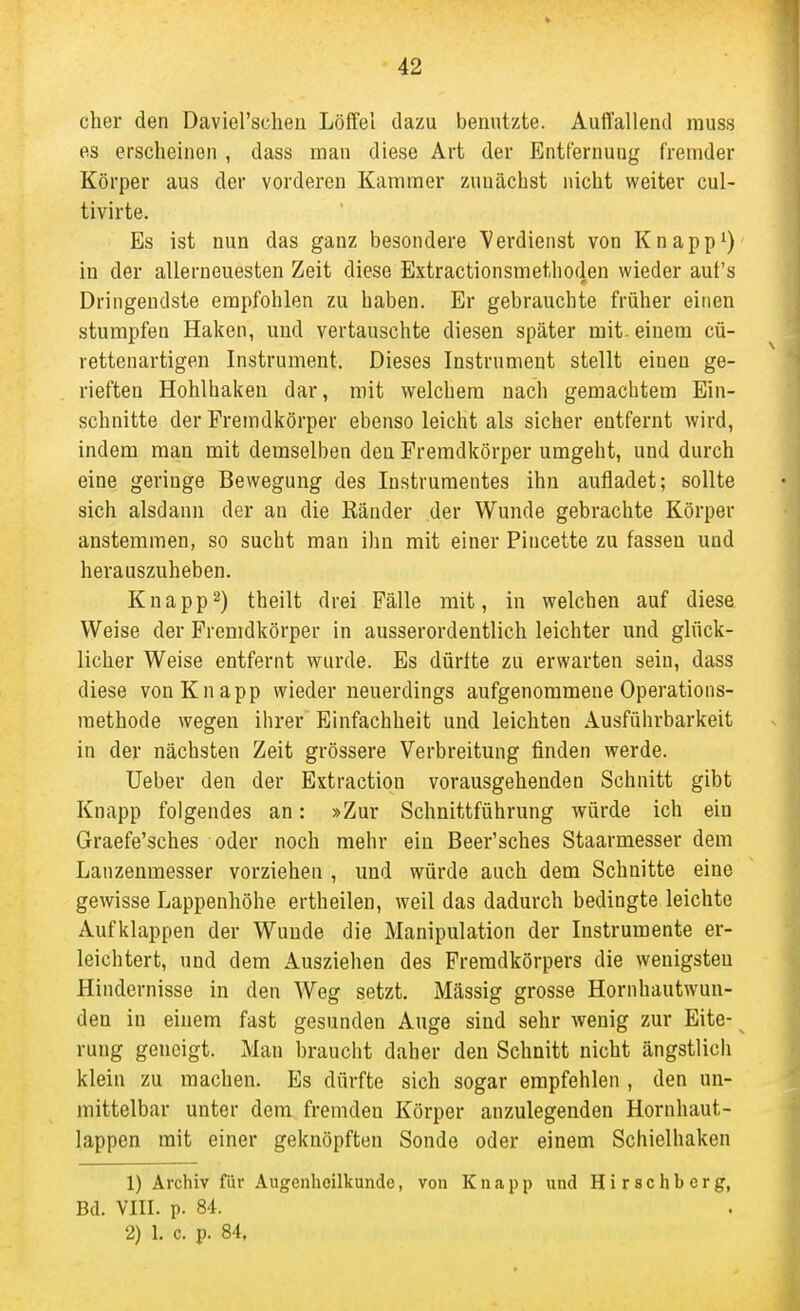 eher den Daviel'scheu Löffel dazu benutzte. Auffallend muss es erscheinen , dass man diese Art der Entfernung fremder Körper aus der vorderen Kammer zunächst nicht weiter cul- tivirte. Es ist nun das ganz besondere Verdienst von Knappt) in der allerneuesten Zeit diese Extractionsmethoden wieder auf's Dringendste empfohlen zu haben. Er gebrauchte früher einen stumpfen Haken, und vertauschte diesen später mit. einem cü- rettenartigen Instrument. Dieses Instrument stellt einen ge- rieften Hohlhaken dar, mit welchem nach gemachtem Ein- schnitte der Fremdkörper ebenso leicht als sicher entfernt wird, indem man mit demselben den Fremdkörper umgeht, und durch eine geringe Bewegung des Instrumentes ihn aufladet; sollte sich alsdann der an die Ränder der Wunde gebrachte Körper anstemmen, so sucht man ihn mit einer Pincette zu fassen und herauszuheben. Knappt) theilt drei Fälle mit, in welchen auf diese Weise der Fremdkörper in ausserordentlich leichter und glück- licher Weise entfernt wurde. Es dürfte zu erwarten sein, dass diese von Knapp wieder neuerdings aufgenommene Operations- methode wegen ihrer Einfachheit und leichten Ausführbarkeit in der nächsten Zeit grössere Verbreitung finden werde. Ueber den der Extraction vorausgehenden Schnitt gibt Knapp folgendes an: »Zur Schnittführung würde ich ein Graefe'sches oder noch mehr ein Beer'sches Staarmesser dem Lanzenmesser vorziehen , und würde auch dem Schnitte eine gewisse Lappenhöhe ertheilen, weil das dadurch bedingte leichte Aufklappen der Wunde die Manipulation der Instrumente er- leichtert, und dem Ausziehen des Fremdkörpers die wenigsten Hindernisse in den Weg setzt. Mässig grosse Hornhautwun- den in einem fast gesunden Auge sind sehr wenig zur Elte- rung geneigt. Man braucht daher den Schnitt nicht ängstlicli klein zu machen. Es dürfte sich sogar empfehlen , den un- mittelbar unter dem fremden Körper anzulegenden Hornhaut- lappen mit einer geknöpften Sonde oder einem Schielhaken 1) Archiv für •'i.ugenhoilkunde, von Knapp und Hirsehberg, Bd. VIII. p. 8i. 2) 1. c. p. 84.