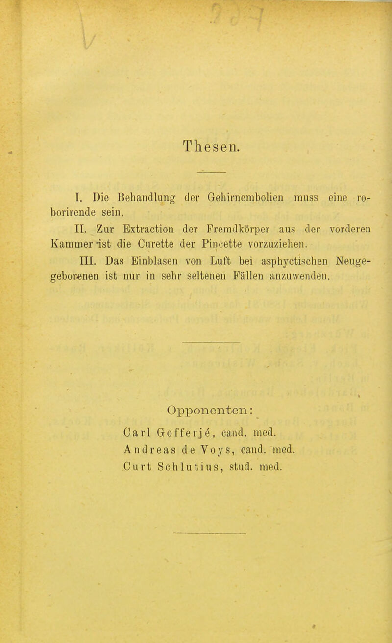 Thesen. I. Die Behandlung der Geliirnenibolien muss eine ro- borirende sein. II. Zur Extraction der Fremdkörper aus der vorderen Kammer ist die Curette der Piucette vorzuziehen. III. Das Einblasen von Luft bei asphyctischen Neuge- gebor«nen ist nur in sehr seltenen Fällen anzuwenden. Opponenten: Carl Gofferje, cand. med. Andreas de Voys, cand. med. Gurt Schlutius, stud. med.