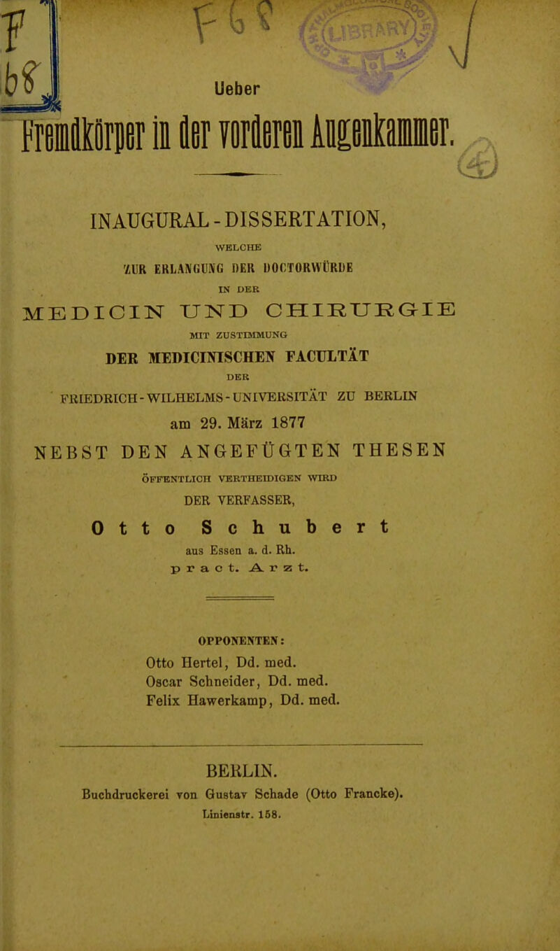 Ueber Tremfltörper ii fler vorfleren Ausenkammer. INAUGURAL - DISSERTATION, WELCHE 'LVR ERLANGUNG DER UOCTORWÜRDE IN DER MEDICIN UND CHIEUEGIE MIT ZUSTIMMUNG DER MEDICINISCHEN FACULTÄT DER FRIEDRICH-WILHELMS-UNIVERSITÄT ZU BERLIN am 29. März 1877 NEBST DEN ANGEFÜGTEN THESEN ÖFFENTLICH VERTHEIDIGEN WIRD DER VERFASSER, Otto Schubert ans Essen a. d. Rh. pract. Arzt. OPPONENTEN: Otto Hertel, Dd. med. Oscar Schneider, Dd. med. Felix Hawerkamp, Dd. med. BEKLIN. Buchdruckerei von Gustav Schade (Otto Prancke). Linienstr. 158.