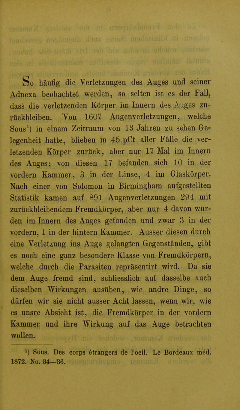 So häufig die Verletzungen des Auges und seiner Adnexa beobachtet werden, so selten ist es der Fall, dass die verletzenden Körper im Innern des Auges zu- rückbleiben. Von 1607 Augenverletzungen, welche Sous1) in einem Zeitraum von 13 Jahren zu sehen Ge- legenheit hatte, blieben in 45 pCt aller Fälle die ver- letzenden Körper zurück, aber nur 17 Mal im Innern des Auges; von diesen 17 befanden sich 10 in der vordem Kammer, 3 in der Linse, 4 im Glaskörper. Nach einer von Solomon in Birmingham aufgestellten Statistik kamen auf 891 Augenverletzungen 294 mit zurückbleibendem Fremdkörper, aber nur 4 davon wur- den im Innern des Auges gefunden und zwar 3 in der vordem, 1 in der hintern Kammer. Ausser diesen durch eine Verletzung ins Auge gelangten Gegenständen, gibt es noch eine ganz besondere Klasse von Fremdkörpern, welche durch die Parasiten repräsentirt wird. Da sie dem Auge fremd sind, schliesslich auf dasselbe auch dieselben Wirkungen ausüben, wie andre Dinge, so dürfen wir sie nicht ausser Acht lassen, wenn wir, wie es unsre Absicht ist, die Fremdkörper in der vordem Kammer und ihre Wirkung auf das Auge betrachten wollen. l) Sons. Des corps 6trangers de l'oeil. Le Bordeaux med.