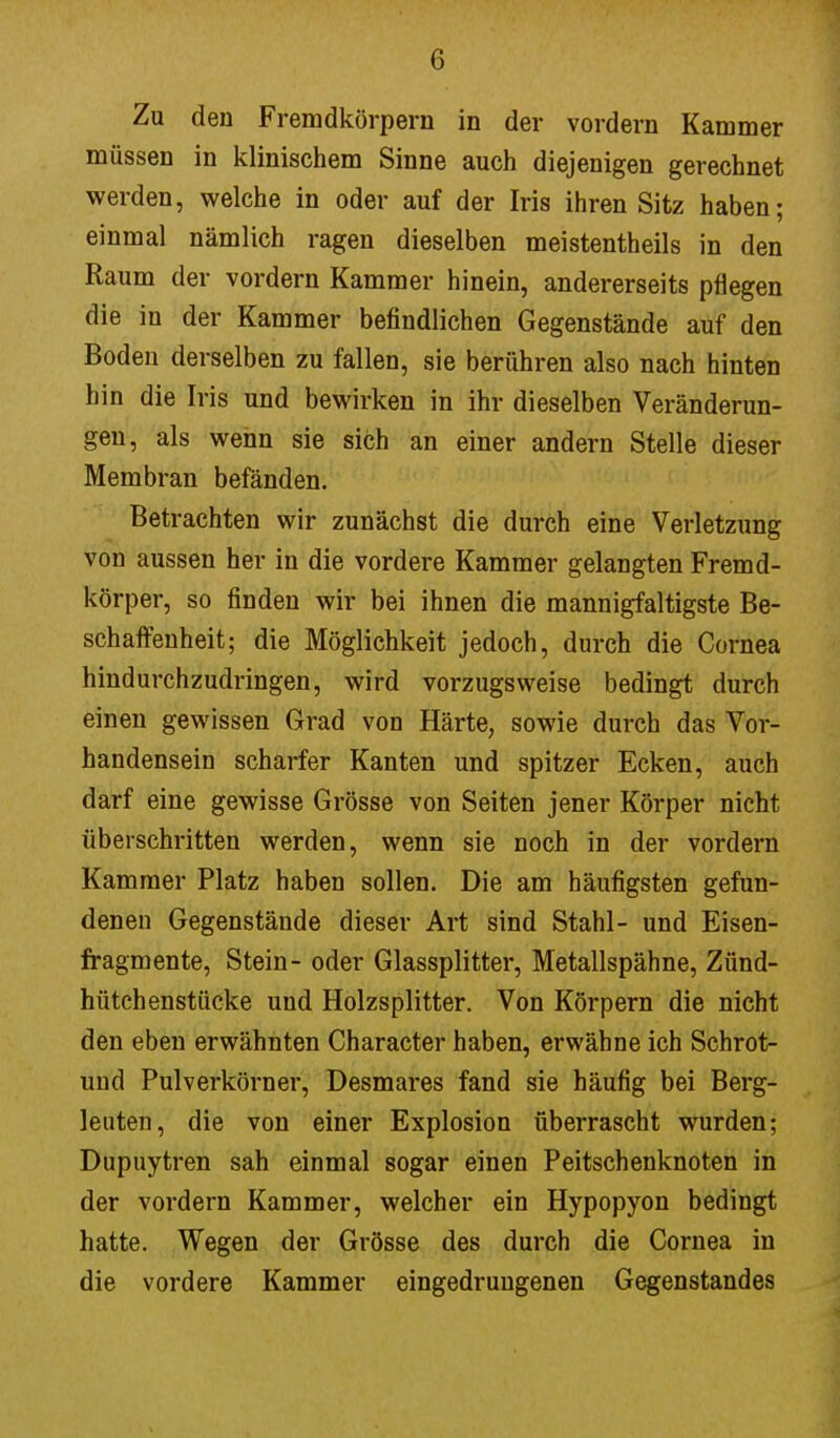Zu den Fremdkörpern in der vordem Kammer müssen in klinischem Sinne auch diejenigen gerechnet werden, welche in oder auf der Iris ihren Sitz haben; einmal nämlich ragen dieselben meistentheils in den Raum der vordem Kammer hinein, andererseits pflegen die in der Kammer befindlichen Gegenstände auf den Boden derselben zu fallen, sie berühren also nach hinten hin die Iris und bewirken in ihr dieselben Veränderun- gen, als wenn sie sich an einer andern Stelle dieser Membran befänden. Betrachten wir zunächst die durch eine Verletzung von aussen her in die vordere Kammer gelangten Fremd- körper, so finden wir bei ihnen die mannigfaltigste Be- schaffenheit; die Möglichkeit jedoch, durch die Cornea hindurchzudringen, wird vorzugsweise bedingt durch einen gewissen Grad von Härte, sowie durch das Vor- handensein scharfer Kanten und spitzer Ecken, auch darf eine gewisse Grösse von Seiten jener Körper nicht überschritten werden, wenn sie noch in der vordem Kammer Platz haben sollen. Die am häufigsten gefun- denen Gegenstände dieser Art sind Stahl- und Eisen- fragmente, Stein- oder Glassplitter, Metallspähne, Zünd- hütchenstücke und Holzsplitter. Von Körpern die nicht den eben erwähnten Character haben, erwähne ich Schrot- und Pulverkörner, Desmares fand sie häufig bei Berg- leuten, die von einer Explosion überrascht wurden; Dupuytren sah einmal sogar einen Peitschenknoten in der vordem Kammer, welcher ein Hypopyon bedingt hatte. Wegen der Grösse des durch die Cornea in die vordere Kammer eingedrungenen Gegenstandes